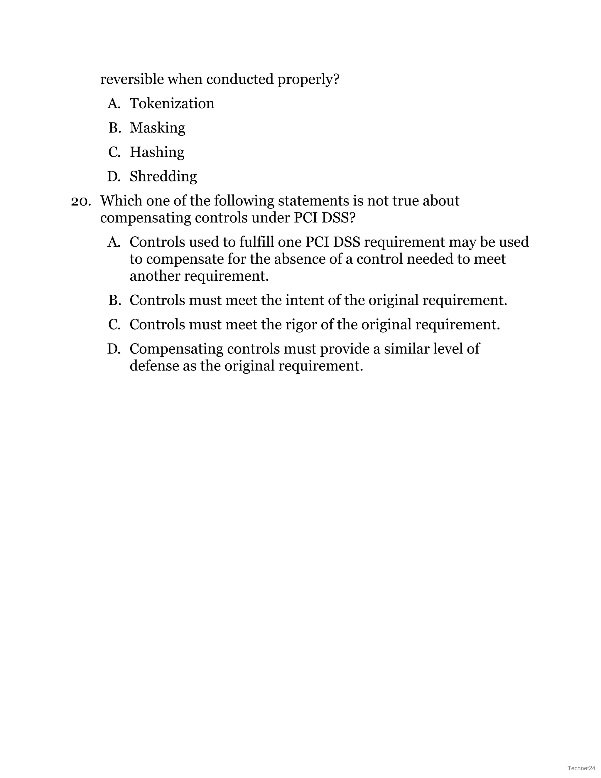 reversible when conducted properly?
A. Tokenization
B. Masking
C. Hashing
D. Shredding
20. Which one of the following statements is not true about
compensating controls under PCI DSS?
A. Controls used to fulfill one PCI DSS requirement may be used
to compensate for the absence of a control needed to meet
another requirement.
B. Controls must meet the intent of the original requirement.
C. Controls must meet the rigor of the original requirement.
D. Compensating controls must provide a similar level of
defense as the original requirement.
Technet24
 