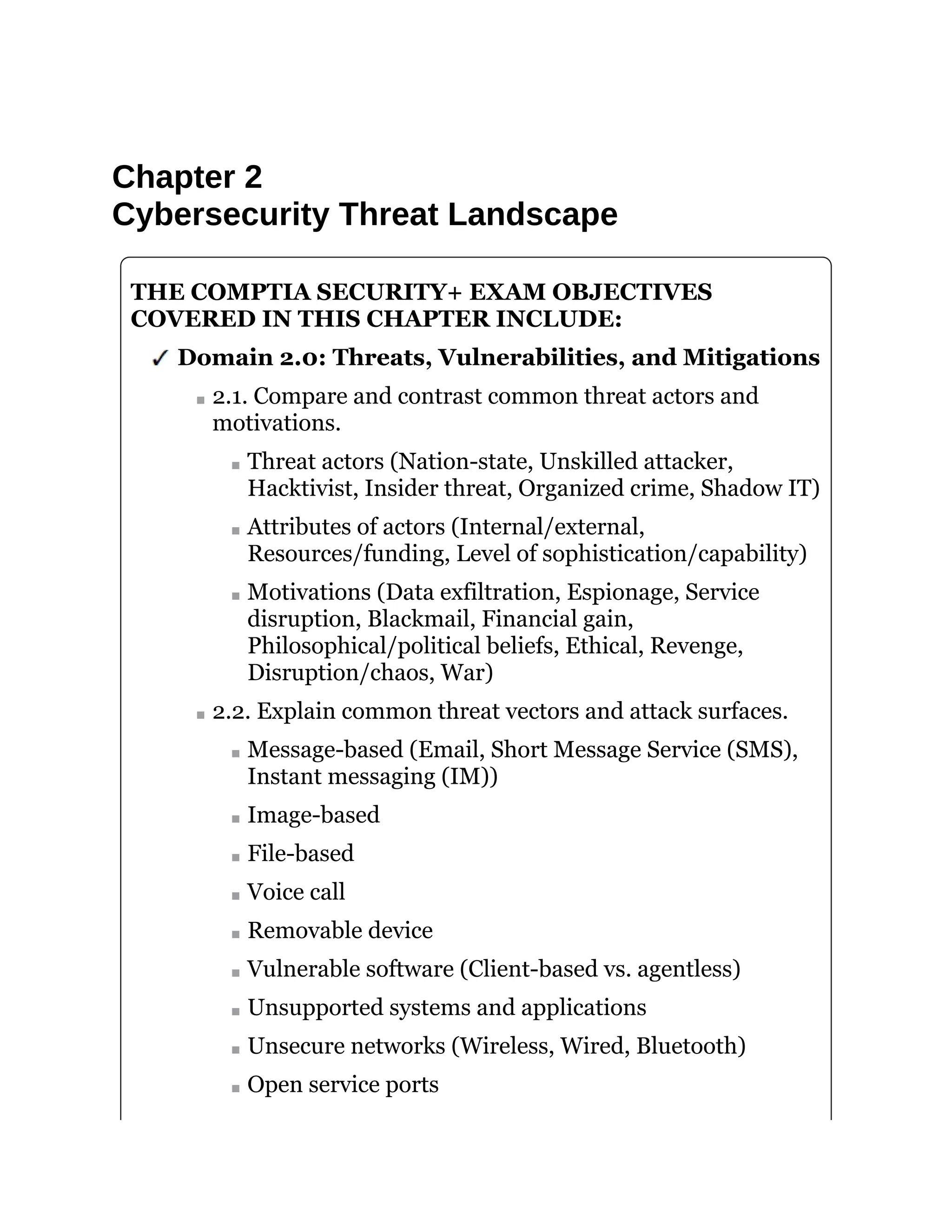 Chapter 2
Cybersecurity Threat Landscape
THE COMPTIA SECURITY+ EXAM OBJECTIVES
COVERED IN THIS CHAPTER INCLUDE:
Domain 2.0: Threats, Vulnerabilities, and Mitigations
2.1. Compare and contrast common threat actors and
motivations.
Threat actors (Nation-state, Unskilled attacker,
Hacktivist, Insider threat, Organized crime, Shadow IT)
Attributes of actors (Internal/external,
Resources/funding, Level of sophistication/capability)
Motivations (Data exfiltration, Espionage, Service
disruption, Blackmail, Financial gain,
Philosophical/political beliefs, Ethical, Revenge,
Disruption/chaos, War)
2.2. Explain common threat vectors and attack surfaces.
Message-based (Email, Short Message Service (SMS),
Instant messaging (IM))
Image-based
File-based
Voice call
Removable device
Vulnerable software (Client-based vs. agentless)
Unsupported systems and applications
Unsecure networks (Wireless, Wired, Bluetooth)
Open service ports
 