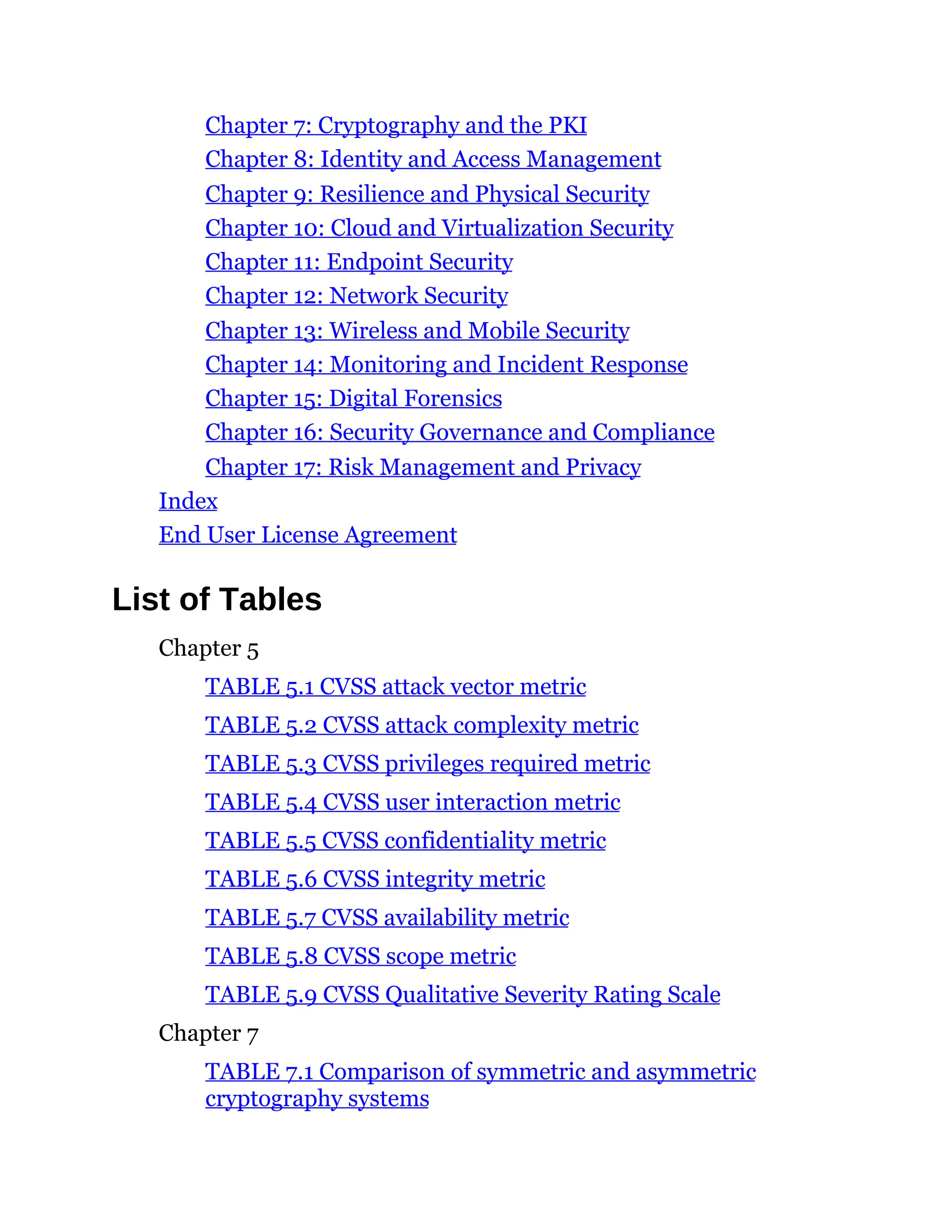 Chapter 7: Cryptography and the PKI
Chapter 8: Identity and Access Management
Chapter 9: Resilience and Physical Security
Chapter 10: Cloud and Virtualization Security
Chapter 11: Endpoint Security
Chapter 12: Network Security
Chapter 13: Wireless and Mobile Security
Chapter 14: Monitoring and Incident Response
Chapter 15: Digital Forensics
Chapter 16: Security Governance and Compliance
Chapter 17: Risk Management and Privacy
Index
End User License Agreement
List of Tables
Chapter 5
TABLE 5.1 CVSS attack vector metric
TABLE 5.2 CVSS attack complexity metric
TABLE 5.3 CVSS privileges required metric
TABLE 5.4 CVSS user interaction metric
TABLE 5.5 CVSS confidentiality metric
TABLE 5.6 CVSS integrity metric
TABLE 5.7 CVSS availability metric
TABLE 5.8 CVSS scope metric
TABLE 5.9 CVSS Qualitative Severity Rating Scale
Chapter 7
TABLE 7.1 Comparison of symmetric and asymmetric
cryptography systems
 