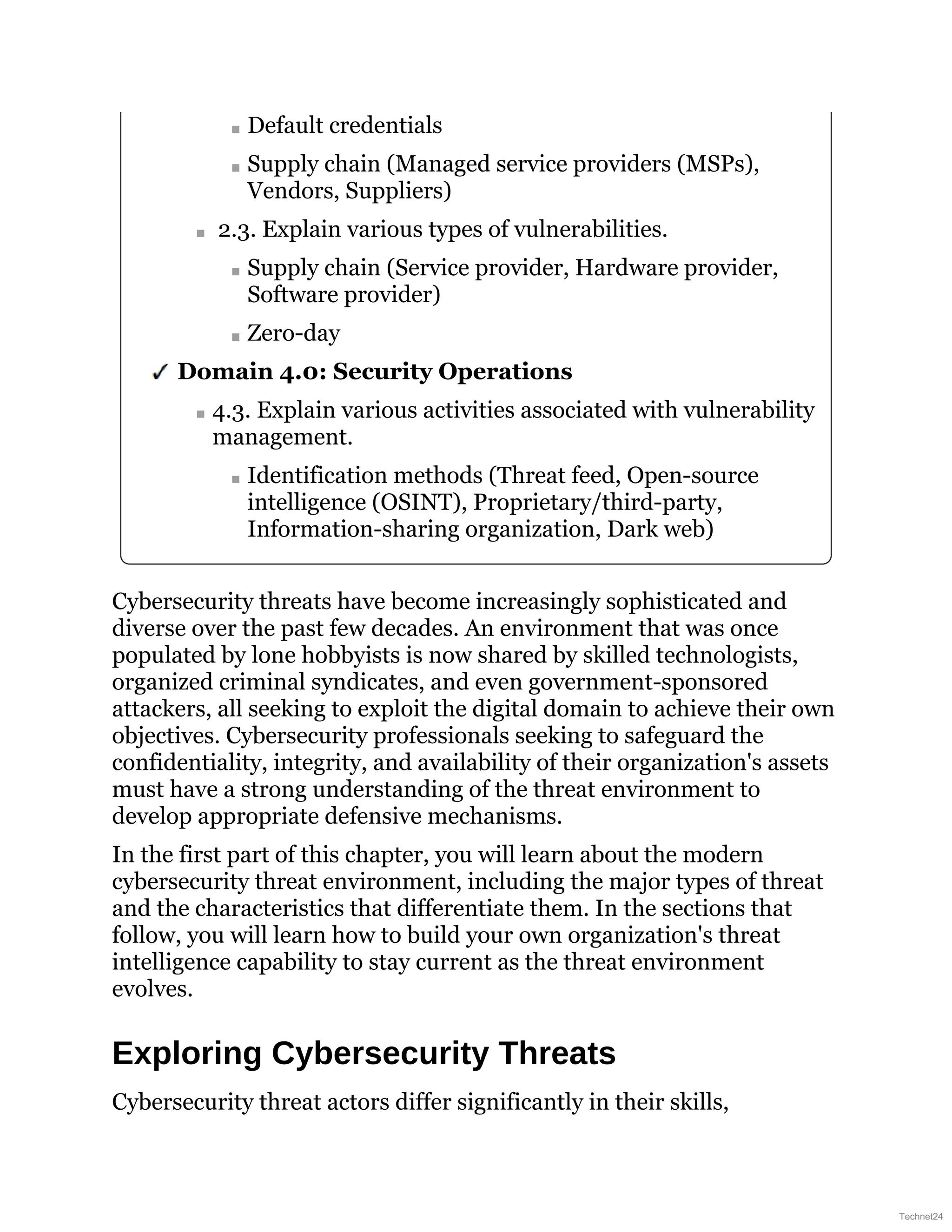 Default credentials
Supply chain (Managed service providers (MSPs),
Vendors, Suppliers)
2.3. Explain various types of vulnerabilities.
Supply chain (Service provider, Hardware provider,
Software provider)
Zero-day
Domain 4.0: Security Operations
4.3. Explain various activities associated with vulnerability
management.
Identification methods (Threat feed, Open-source
intelligence (OSINT), Proprietary/third-party,
Information-sharing organization, Dark web)
Cybersecurity threats have become increasingly sophisticated and
diverse over the past few decades. An environment that was once
populated by lone hobbyists is now shared by skilled technologists,
organized criminal syndicates, and even government-sponsored
attackers, all seeking to exploit the digital domain to achieve their own
objectives. Cybersecurity professionals seeking to safeguard the
confidentiality, integrity, and availability of their organization's assets
must have a strong understanding of the threat environment to
develop appropriate defensive mechanisms.
In the first part of this chapter, you will learn about the modern
cybersecurity threat environment, including the major types of threat
and the characteristics that differentiate them. In the sections that
follow, you will learn how to build your own organization's threat
intelligence capability to stay current as the threat environment
evolves.
Exploring Cybersecurity Threats
Cybersecurity threat actors differ significantly in their skills,
Technet24
 