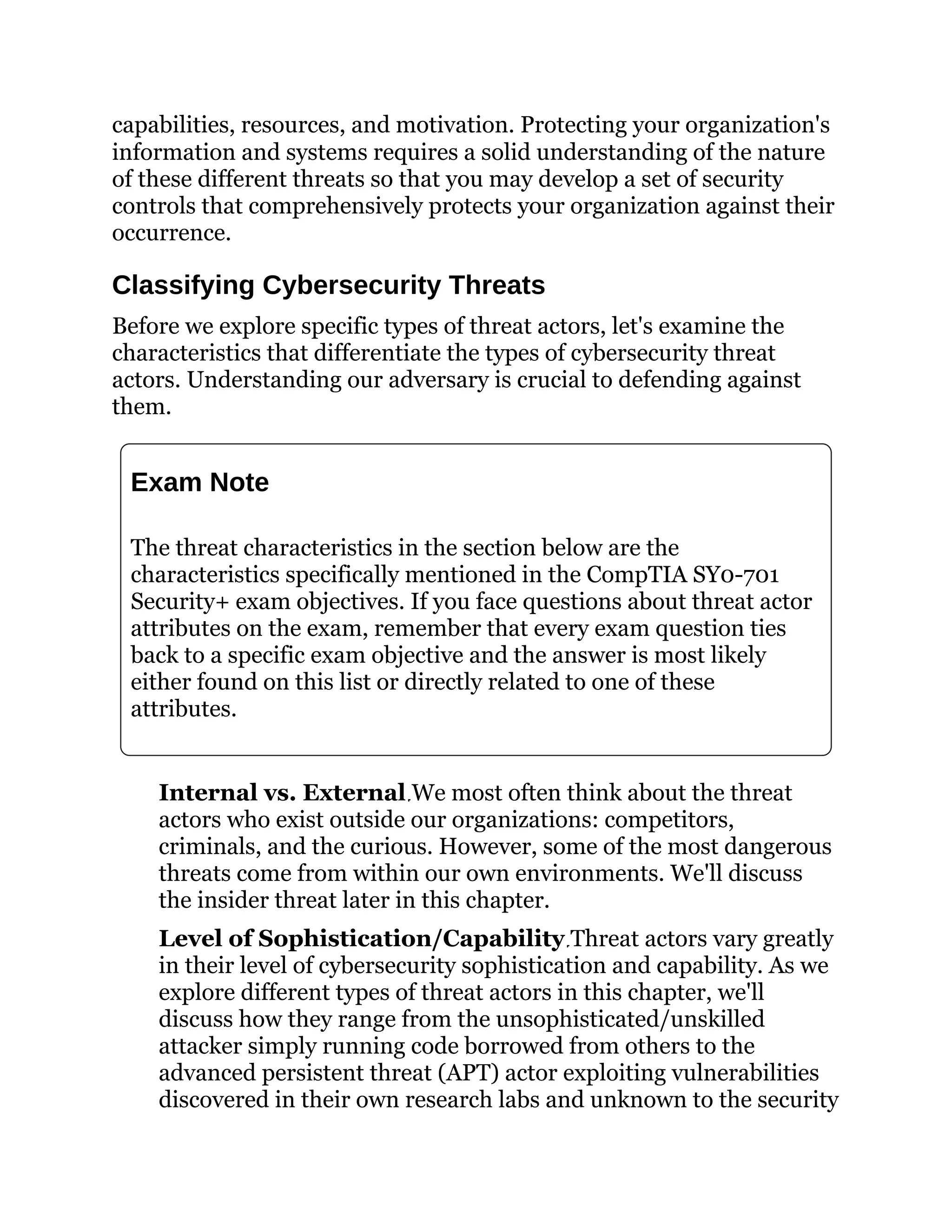 capabilities, resources, and motivation. Protecting your organization's
information and systems requires a solid understanding of the nature
of these different threats so that you may develop a set of security
controls that comprehensively protects your organization against their
occurrence.
Classifying Cybersecurity Threats
Before we explore specific types of threat actors, let's examine the
characteristics that differentiate the types of cybersecurity threat
actors. Understanding our adversary is crucial to defending against
them.
Exam Note
The threat characteristics in the section below are the
characteristics specifically mentioned in the CompTIA SY0-701
Security+ exam objectives. If you face questions about threat actor
attributes on the exam, remember that every exam question ties
back to a specific exam objective and the answer is most likely
either found on this list or directly related to one of these
attributes.
Internal vs. External We most often think about the threat
actors who exist outside our organizations: competitors,
criminals, and the curious. However, some of the most dangerous
threats come from within our own environments. We'll discuss
the insider threat later in this chapter.
Level of Sophistication/Capability Threat actors vary greatly
in their level of cybersecurity sophistication and capability. As we
explore different types of threat actors in this chapter, we'll
discuss how they range from the unsophisticated/unskilled
attacker simply running code borrowed from others to the
advanced persistent threat (APT) actor exploiting vulnerabilities
discovered in their own research labs and unknown to the security
 