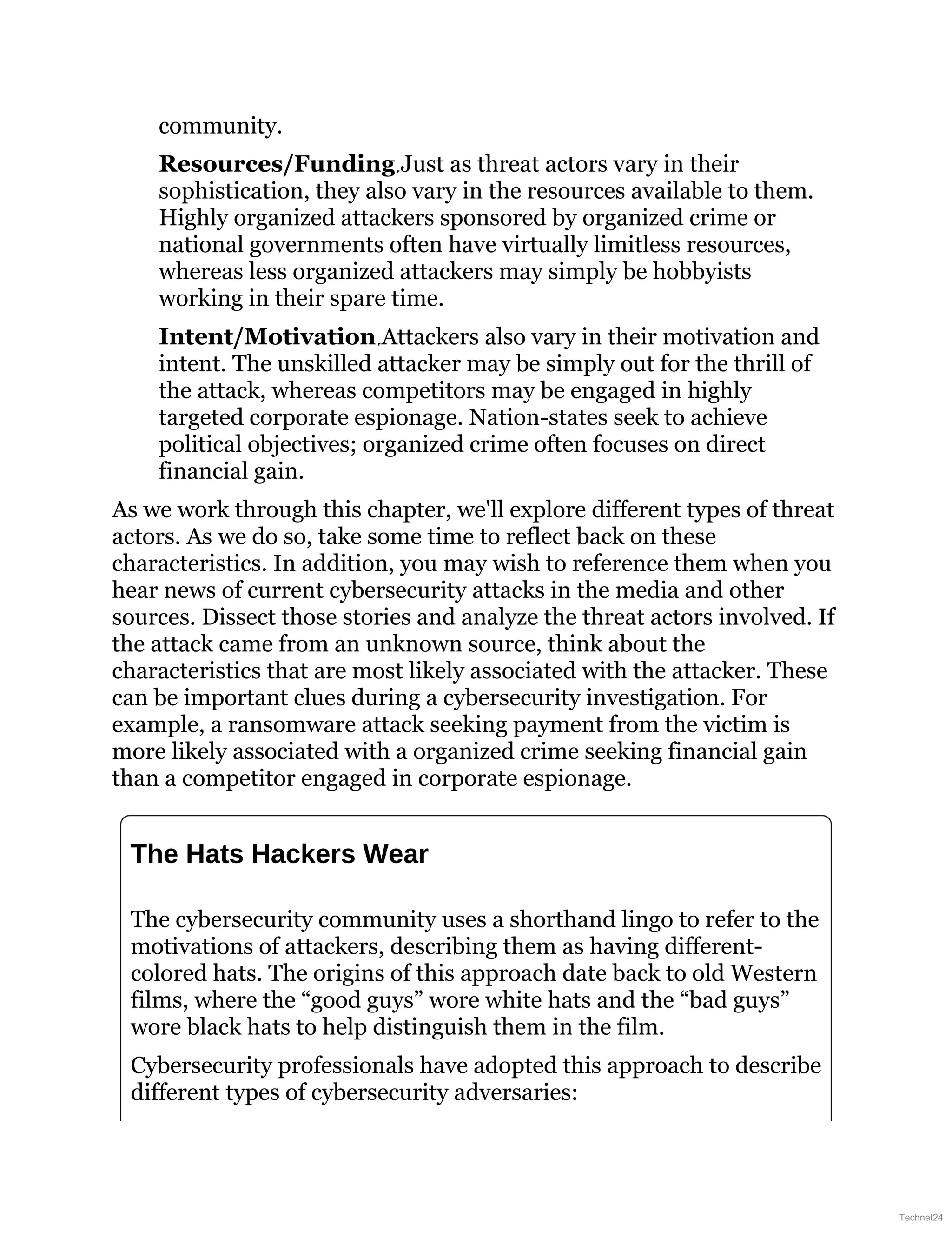 community.
Resources/Funding Just as threat actors vary in their
sophistication, they also vary in the resources available to them.
Highly organized attackers sponsored by organized crime or
national governments often have virtually limitless resources,
whereas less organized attackers may simply be hobbyists
working in their spare time.
Intent/Motivation Attackers also vary in their motivation and
intent. The unskilled attacker may be simply out for the thrill of
the attack, whereas competitors may be engaged in highly
targeted corporate espionage. Nation-states seek to achieve
political objectives; organized crime often focuses on direct
financial gain.
As we work through this chapter, we'll explore different types of threat
actors. As we do so, take some time to reflect back on these
characteristics. In addition, you may wish to reference them when you
hear news of current cybersecurity attacks in the media and other
sources. Dissect those stories and analyze the threat actors involved. If
the attack came from an unknown source, think about the
characteristics that are most likely associated with the attacker. These
can be important clues during a cybersecurity investigation. For
example, a ransomware attack seeking payment from the victim is
more likely associated with a organized crime seeking financial gain
than a competitor engaged in corporate espionage.
The Hats Hackers Wear
The cybersecurity community uses a shorthand lingo to refer to the
motivations of attackers, describing them as having different-
colored hats. The origins of this approach date back to old Western
films, where the “good guys” wore white hats and the “bad guys”
wore black hats to help distinguish them in the film.
Cybersecurity professionals have adopted this approach to describe
different types of cybersecurity adversaries:
Technet24
 