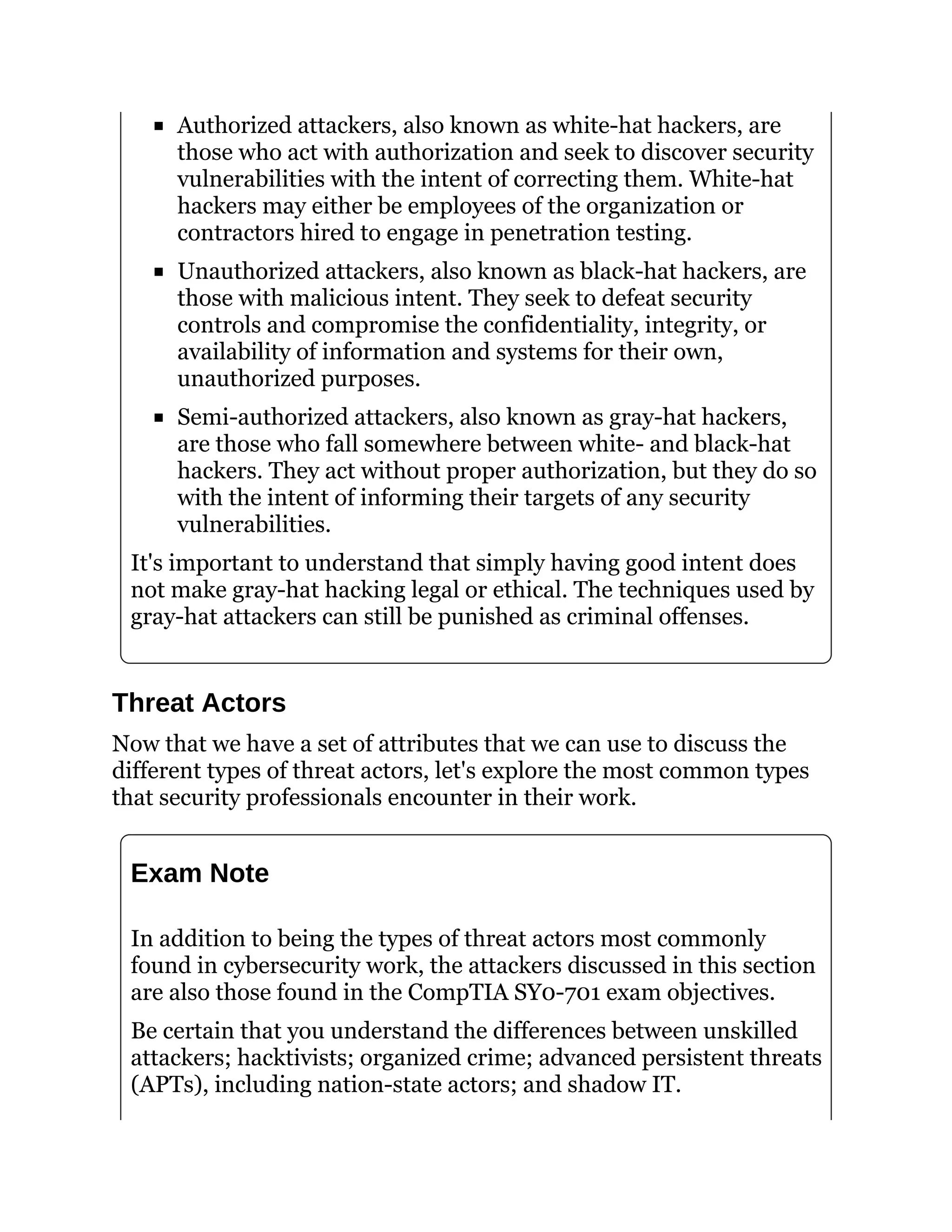 Authorized attackers, also known as white-hat hackers, are
those who act with authorization and seek to discover security
vulnerabilities with the intent of correcting them. White-hat
hackers may either be employees of the organization or
contractors hired to engage in penetration testing.
Unauthorized attackers, also known as black-hat hackers, are
those with malicious intent. They seek to defeat security
controls and compromise the confidentiality, integrity, or
availability of information and systems for their own,
unauthorized purposes.
Semi-authorized attackers, also known as gray-hat hackers,
are those who fall somewhere between white- and black-hat
hackers. They act without proper authorization, but they do so
with the intent of informing their targets of any security
vulnerabilities.
It's important to understand that simply having good intent does
not make gray-hat hacking legal or ethical. The techniques used by
gray-hat attackers can still be punished as criminal offenses.
Threat Actors
Now that we have a set of attributes that we can use to discuss the
different types of threat actors, let's explore the most common types
that security professionals encounter in their work.
Exam Note
In addition to being the types of threat actors most commonly
found in cybersecurity work, the attackers discussed in this section
are also those found in the CompTIA SY0-701 exam objectives.
Be certain that you understand the differences between unskilled
attackers; hacktivists; organized crime; advanced persistent threats
(APTs), including nation-state actors; and shadow IT.
 
