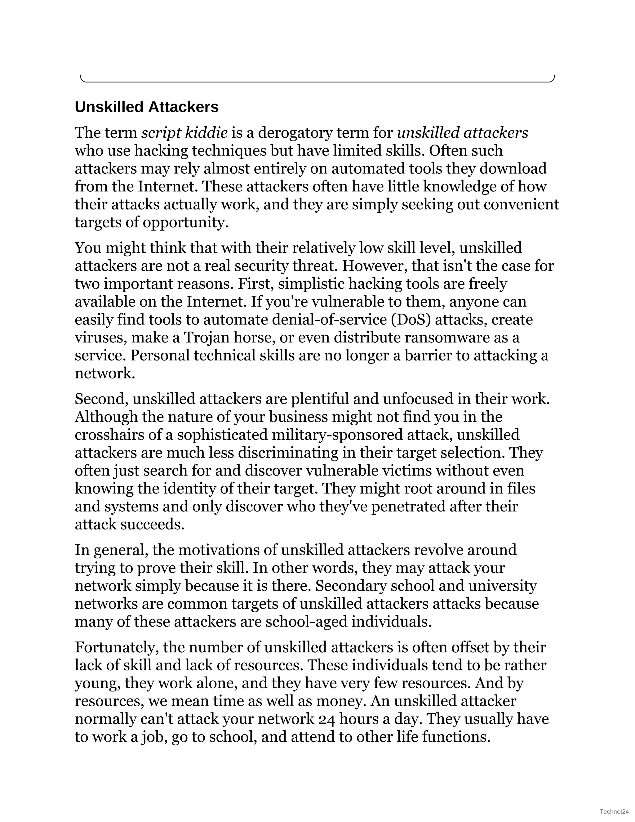 Unskilled Attackers
The term script kiddie is a derogatory term for unskilled attackers
who use hacking techniques but have limited skills. Often such
attackers may rely almost entirely on automated tools they download
from the Internet. These attackers often have little knowledge of how
their attacks actually work, and they are simply seeking out convenient
targets of opportunity.
You might think that with their relatively low skill level, unskilled
attackers are not a real security threat. However, that isn't the case for
two important reasons. First, simplistic hacking tools are freely
available on the Internet. If you're vulnerable to them, anyone can
easily find tools to automate denial-of-service (DoS) attacks, create
viruses, make a Trojan horse, or even distribute ransomware as a
service. Personal technical skills are no longer a barrier to attacking a
network.
Second, unskilled attackers are plentiful and unfocused in their work.
Although the nature of your business might not find you in the
crosshairs of a sophisticated military-sponsored attack, unskilled
attackers are much less discriminating in their target selection. They
often just search for and discover vulnerable victims without even
knowing the identity of their target. They might root around in files
and systems and only discover who they've penetrated after their
attack succeeds.
In general, the motivations of unskilled attackers revolve around
trying to prove their skill. In other words, they may attack your
network simply because it is there. Secondary school and university
networks are common targets of unskilled attackers attacks because
many of these attackers are school-aged individuals.
Fortunately, the number of unskilled attackers is often offset by their
lack of skill and lack of resources. These individuals tend to be rather
young, they work alone, and they have very few resources. And by
resources, we mean time as well as money. An unskilled attacker
normally can't attack your network 24 hours a day. They usually have
to work a job, go to school, and attend to other life functions.
Technet24
 