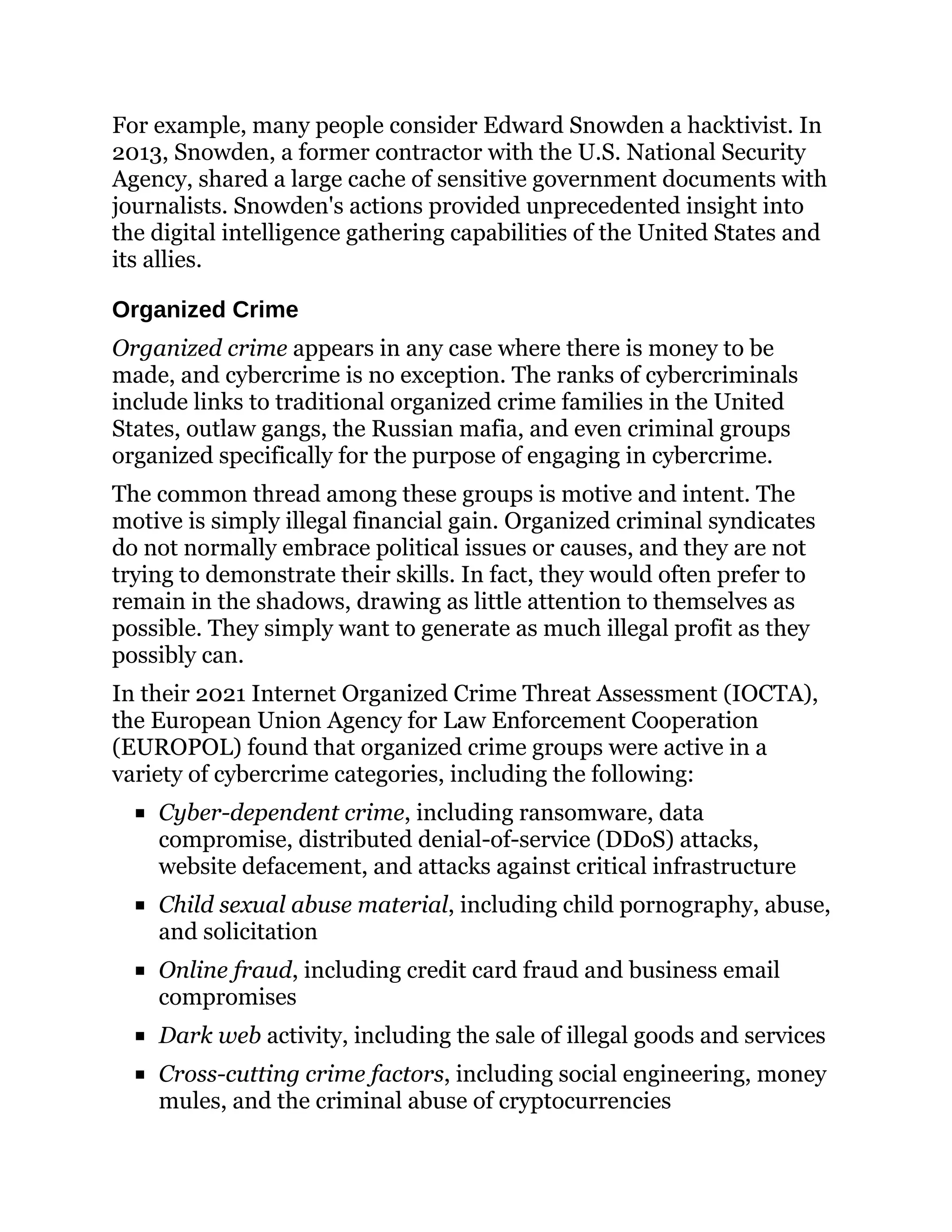 For example, many people consider Edward Snowden a hacktivist. In
2013, Snowden, a former contractor with the U.S. National Security
Agency, shared a large cache of sensitive government documents with
journalists. Snowden's actions provided unprecedented insight into
the digital intelligence gathering capabilities of the United States and
its allies.
Organized Crime
Organized crime appears in any case where there is money to be
made, and cybercrime is no exception. The ranks of cybercriminals
include links to traditional organized crime families in the United
States, outlaw gangs, the Russian mafia, and even criminal groups
organized specifically for the purpose of engaging in cybercrime.
The common thread among these groups is motive and intent. The
motive is simply illegal financial gain. Organized criminal syndicates
do not normally embrace political issues or causes, and they are not
trying to demonstrate their skills. In fact, they would often prefer to
remain in the shadows, drawing as little attention to themselves as
possible. They simply want to generate as much illegal profit as they
possibly can.
In their 2021 Internet Organized Crime Threat Assessment (IOCTA),
the European Union Agency for Law Enforcement Cooperation
(EUROPOL) found that organized crime groups were active in a
variety of cybercrime categories, including the following:
Cyber-dependent crime, including ransomware, data
compromise, distributed denial-of-service (DDoS) attacks,
website defacement, and attacks against critical infrastructure
Child sexual abuse material, including child pornography, abuse,
and solicitation
Online fraud, including credit card fraud and business email
compromises
Dark web activity, including the sale of illegal goods and services
Cross-cutting crime factors, including social engineering, money
mules, and the criminal abuse of cryptocurrencies
 
