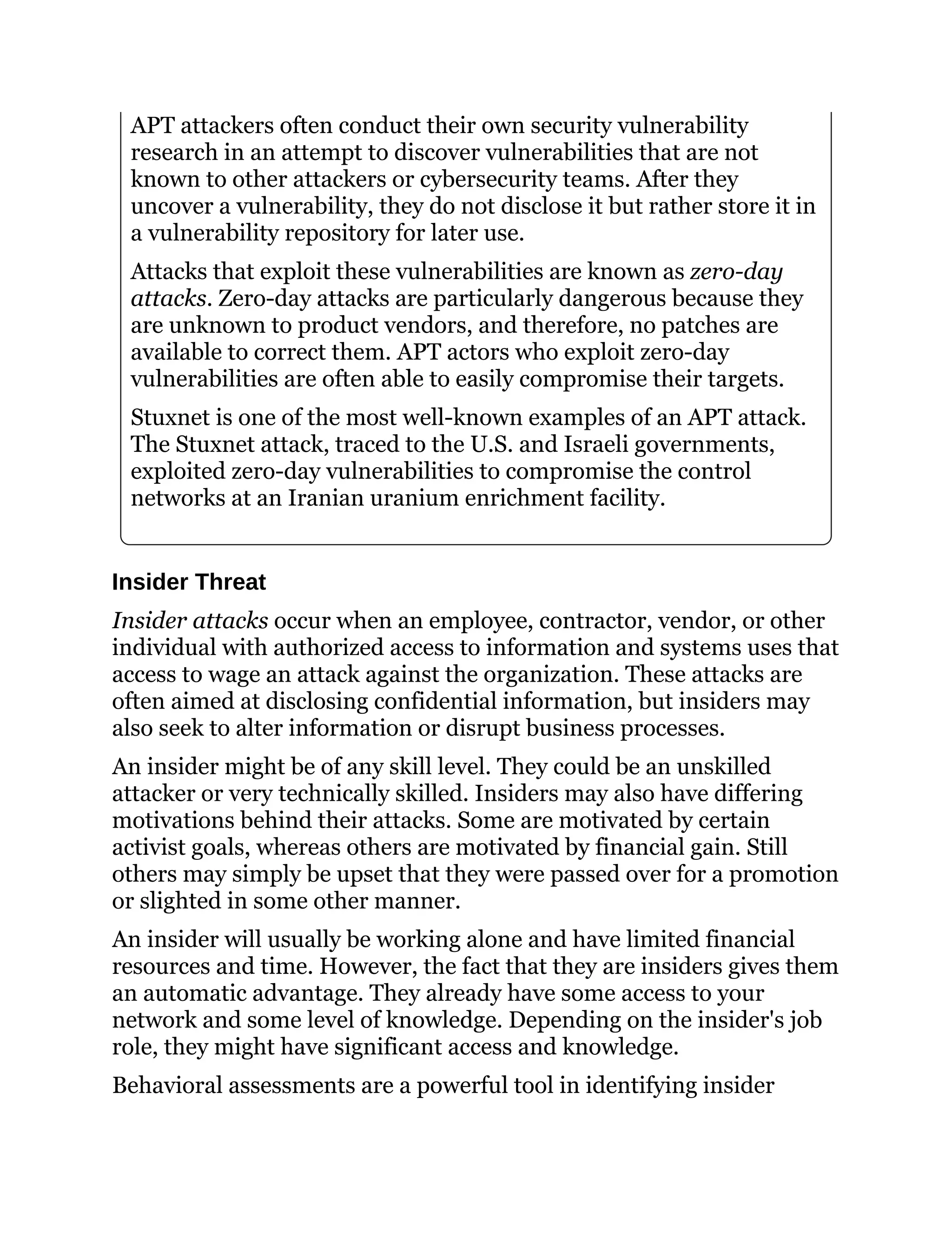 APT attackers often conduct their own security vulnerability
research in an attempt to discover vulnerabilities that are not
known to other attackers or cybersecurity teams. After they
uncover a vulnerability, they do not disclose it but rather store it in
a vulnerability repository for later use.
Attacks that exploit these vulnerabilities are known as zero-day
attacks. Zero-day attacks are particularly dangerous because they
are unknown to product vendors, and therefore, no patches are
available to correct them. APT actors who exploit zero-day
vulnerabilities are often able to easily compromise their targets.
Stuxnet is one of the most well-known examples of an APT attack.
The Stuxnet attack, traced to the U.S. and Israeli governments,
exploited zero-day vulnerabilities to compromise the control
networks at an Iranian uranium enrichment facility.
Insider Threat
Insider attacks occur when an employee, contractor, vendor, or other
individual with authorized access to information and systems uses that
access to wage an attack against the organization. These attacks are
often aimed at disclosing confidential information, but insiders may
also seek to alter information or disrupt business processes.
An insider might be of any skill level. They could be an unskilled
attacker or very technically skilled. Insiders may also have differing
motivations behind their attacks. Some are motivated by certain
activist goals, whereas others are motivated by financial gain. Still
others may simply be upset that they were passed over for a promotion
or slighted in some other manner.
An insider will usually be working alone and have limited financial
resources and time. However, the fact that they are insiders gives them
an automatic advantage. They already have some access to your
network and some level of knowledge. Depending on the insider's job
role, they might have significant access and knowledge.
Behavioral assessments are a powerful tool in identifying insider
 
