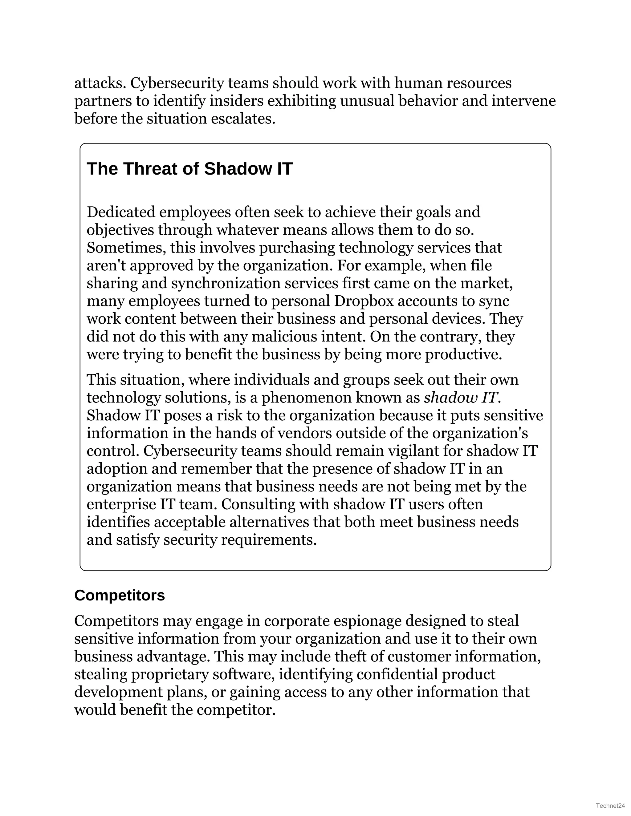 attacks. Cybersecurity teams should work with human resources
partners to identify insiders exhibiting unusual behavior and intervene
before the situation escalates.
The Threat of Shadow IT
Dedicated employees often seek to achieve their goals and
objectives through whatever means allows them to do so.
Sometimes, this involves purchasing technology services that
aren't approved by the organization. For example, when file
sharing and synchronization services first came on the market,
many employees turned to personal Dropbox accounts to sync
work content between their business and personal devices. They
did not do this with any malicious intent. On the contrary, they
were trying to benefit the business by being more productive.
This situation, where individuals and groups seek out their own
technology solutions, is a phenomenon known as shadow IT.
Shadow IT poses a risk to the organization because it puts sensitive
information in the hands of vendors outside of the organization's
control. Cybersecurity teams should remain vigilant for shadow IT
adoption and remember that the presence of shadow IT in an
organization means that business needs are not being met by the
enterprise IT team. Consulting with shadow IT users often
identifies acceptable alternatives that both meet business needs
and satisfy security requirements.
Competitors
Competitors may engage in corporate espionage designed to steal
sensitive information from your organization and use it to their own
business advantage. This may include theft of customer information,
stealing proprietary software, identifying confidential product
development plans, or gaining access to any other information that
would benefit the competitor.
Technet24
 