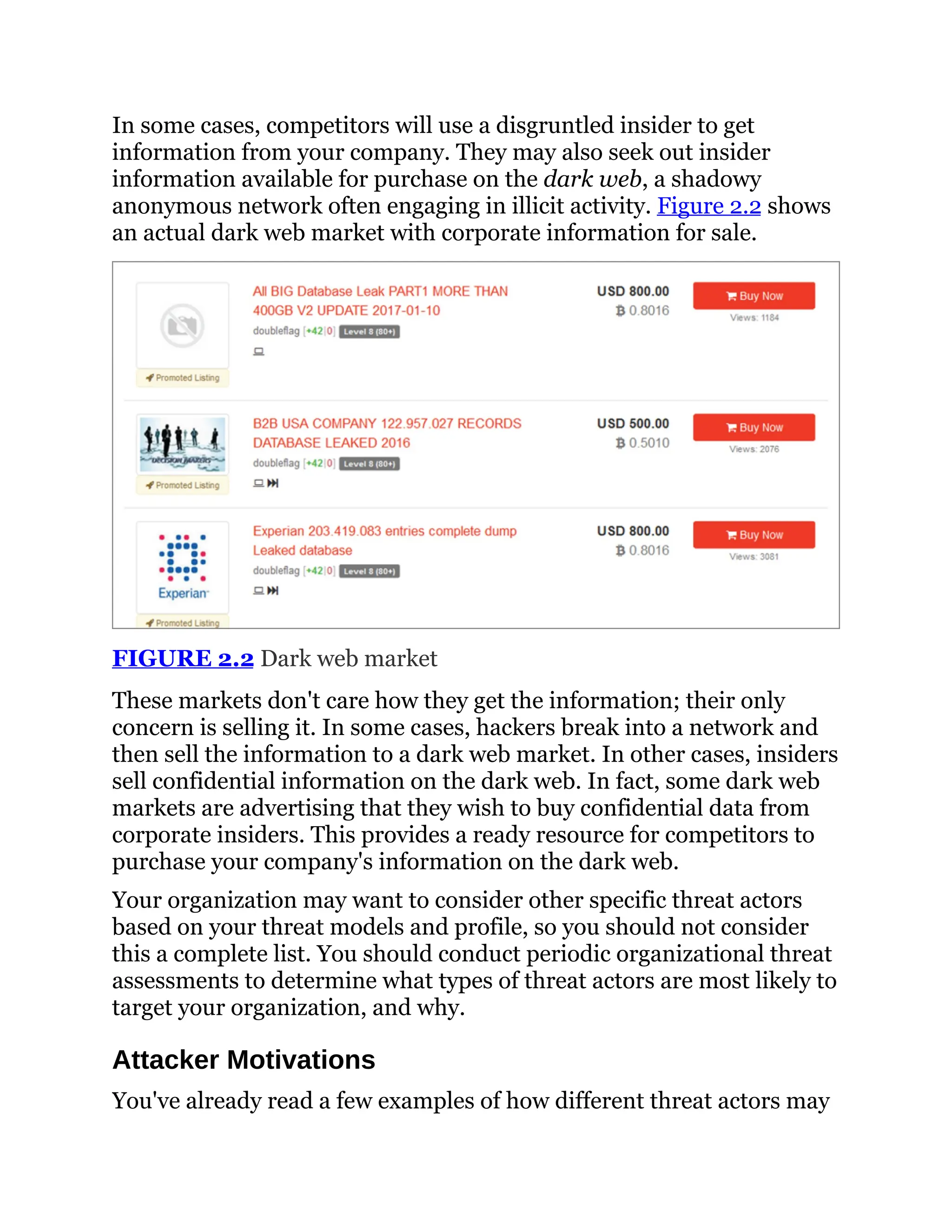 In some cases, competitors will use a disgruntled insider to get
information from your company. They may also seek out insider
information available for purchase on the dark web, a shadowy
anonymous network often engaging in illicit activity. Figure 2.2 shows
an actual dark web market with corporate information for sale.
FIGURE 2.2 Dark web market
These markets don't care how they get the information; their only
concern is selling it. In some cases, hackers break into a network and
then sell the information to a dark web market. In other cases, insiders
sell confidential information on the dark web. In fact, some dark web
markets are advertising that they wish to buy confidential data from
corporate insiders. This provides a ready resource for competitors to
purchase your company's information on the dark web.
Your organization may want to consider other specific threat actors
based on your threat models and profile, so you should not consider
this a complete list. You should conduct periodic organizational threat
assessments to determine what types of threat actors are most likely to
target your organization, and why.
Attacker Motivations
You've already read a few examples of how different threat actors may
 