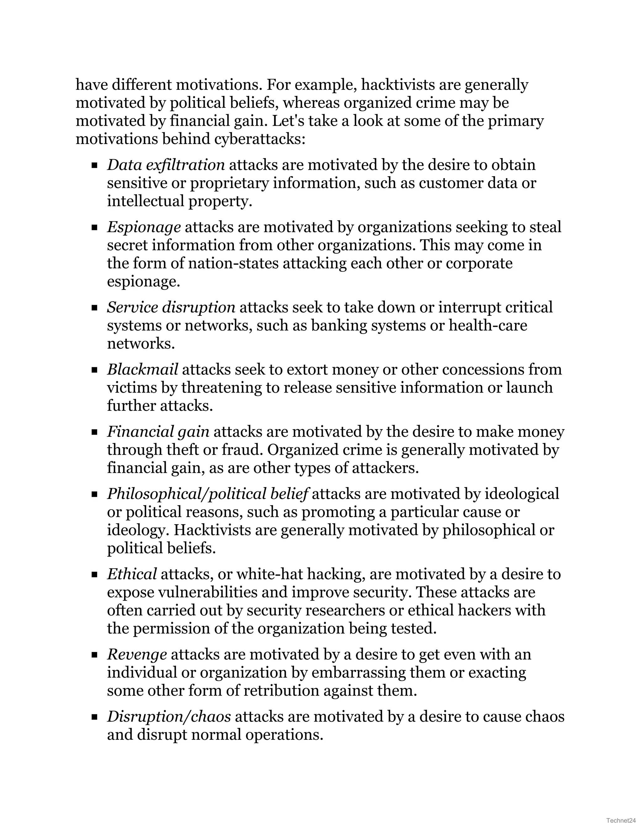 have different motivations. For example, hacktivists are generally
motivated by political beliefs, whereas organized crime may be
motivated by financial gain. Let's take a look at some of the primary
motivations behind cyberattacks:
Data exfiltration attacks are motivated by the desire to obtain
sensitive or proprietary information, such as customer data or
intellectual property.
Espionage attacks are motivated by organizations seeking to steal
secret information from other organizations. This may come in
the form of nation-states attacking each other or corporate
espionage.
Service disruption attacks seek to take down or interrupt critical
systems or networks, such as banking systems or health-care
networks.
Blackmail attacks seek to extort money or other concessions from
victims by threatening to release sensitive information or launch
further attacks.
Financial gain attacks are motivated by the desire to make money
through theft or fraud. Organized crime is generally motivated by
financial gain, as are other types of attackers.
Philosophical/political belief attacks are motivated by ideological
or political reasons, such as promoting a particular cause or
ideology. Hacktivists are generally motivated by philosophical or
political beliefs.
Ethical attacks, or white-hat hacking, are motivated by a desire to
expose vulnerabilities and improve security. These attacks are
often carried out by security researchers or ethical hackers with
the permission of the organization being tested.
Revenge attacks are motivated by a desire to get even with an
individual or organization by embarrassing them or exacting
some other form of retribution against them.
Disruption/chaos attacks are motivated by a desire to cause chaos
and disrupt normal operations.
Technet24
 