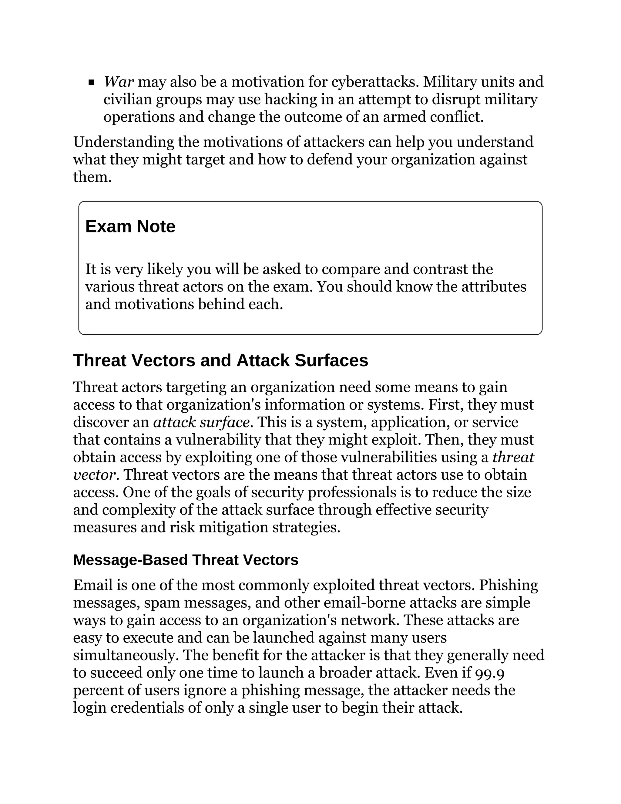 War may also be a motivation for cyberattacks. Military units and
civilian groups may use hacking in an attempt to disrupt military
operations and change the outcome of an armed conflict.
Understanding the motivations of attackers can help you understand
what they might target and how to defend your organization against
them.
Exam Note
It is very likely you will be asked to compare and contrast the
various threat actors on the exam. You should know the attributes
and motivations behind each.
Threat Vectors and Attack Surfaces
Threat actors targeting an organization need some means to gain
access to that organization's information or systems. First, they must
discover an attack surface. This is a system, application, or service
that contains a vulnerability that they might exploit. Then, they must
obtain access by exploiting one of those vulnerabilities using a threat
vector. Threat vectors are the means that threat actors use to obtain
access. One of the goals of security professionals is to reduce the size
and complexity of the attack surface through effective security
measures and risk mitigation strategies.
Message-Based Threat Vectors
Email is one of the most commonly exploited threat vectors. Phishing
messages, spam messages, and other email-borne attacks are simple
ways to gain access to an organization's network. These attacks are
easy to execute and can be launched against many users
simultaneously. The benefit for the attacker is that they generally need
to succeed only one time to launch a broader attack. Even if 99.9
percent of users ignore a phishing message, the attacker needs the
login credentials of only a single user to begin their attack.
 