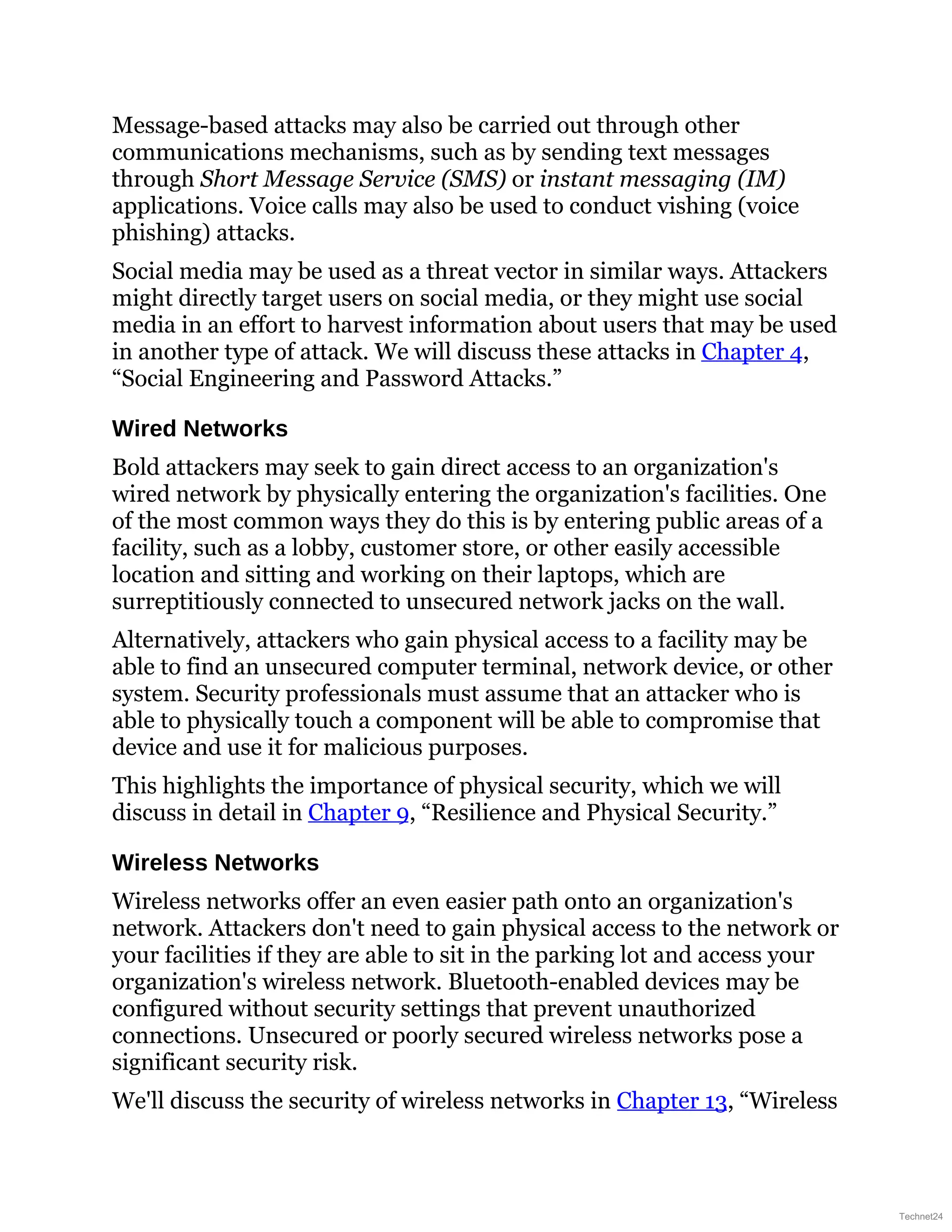Message-based attacks may also be carried out through other
communications mechanisms, such as by sending text messages
through Short Message Service (SMS) or instant messaging (IM)
applications. Voice calls may also be used to conduct vishing (voice
phishing) attacks.
Social media may be used as a threat vector in similar ways. Attackers
might directly target users on social media, or they might use social
media in an effort to harvest information about users that may be used
in another type of attack. We will discuss these attacks in Chapter 4,
“Social Engineering and Password Attacks.”
Wired Networks
Bold attackers may seek to gain direct access to an organization's
wired network by physically entering the organization's facilities. One
of the most common ways they do this is by entering public areas of a
facility, such as a lobby, customer store, or other easily accessible
location and sitting and working on their laptops, which are
surreptitiously connected to unsecured network jacks on the wall.
Alternatively, attackers who gain physical access to a facility may be
able to find an unsecured computer terminal, network device, or other
system. Security professionals must assume that an attacker who is
able to physically touch a component will be able to compromise that
device and use it for malicious purposes.
This highlights the importance of physical security, which we will
discuss in detail in Chapter 9, “Resilience and Physical Security.”
Wireless Networks
Wireless networks offer an even easier path onto an organization's
network. Attackers don't need to gain physical access to the network or
your facilities if they are able to sit in the parking lot and access your
organization's wireless network. Bluetooth-enabled devices may be
configured without security settings that prevent unauthorized
connections. Unsecured or poorly secured wireless networks pose a
significant security risk.
We'll discuss the security of wireless networks in Chapter 13, “Wireless
Technet24
 