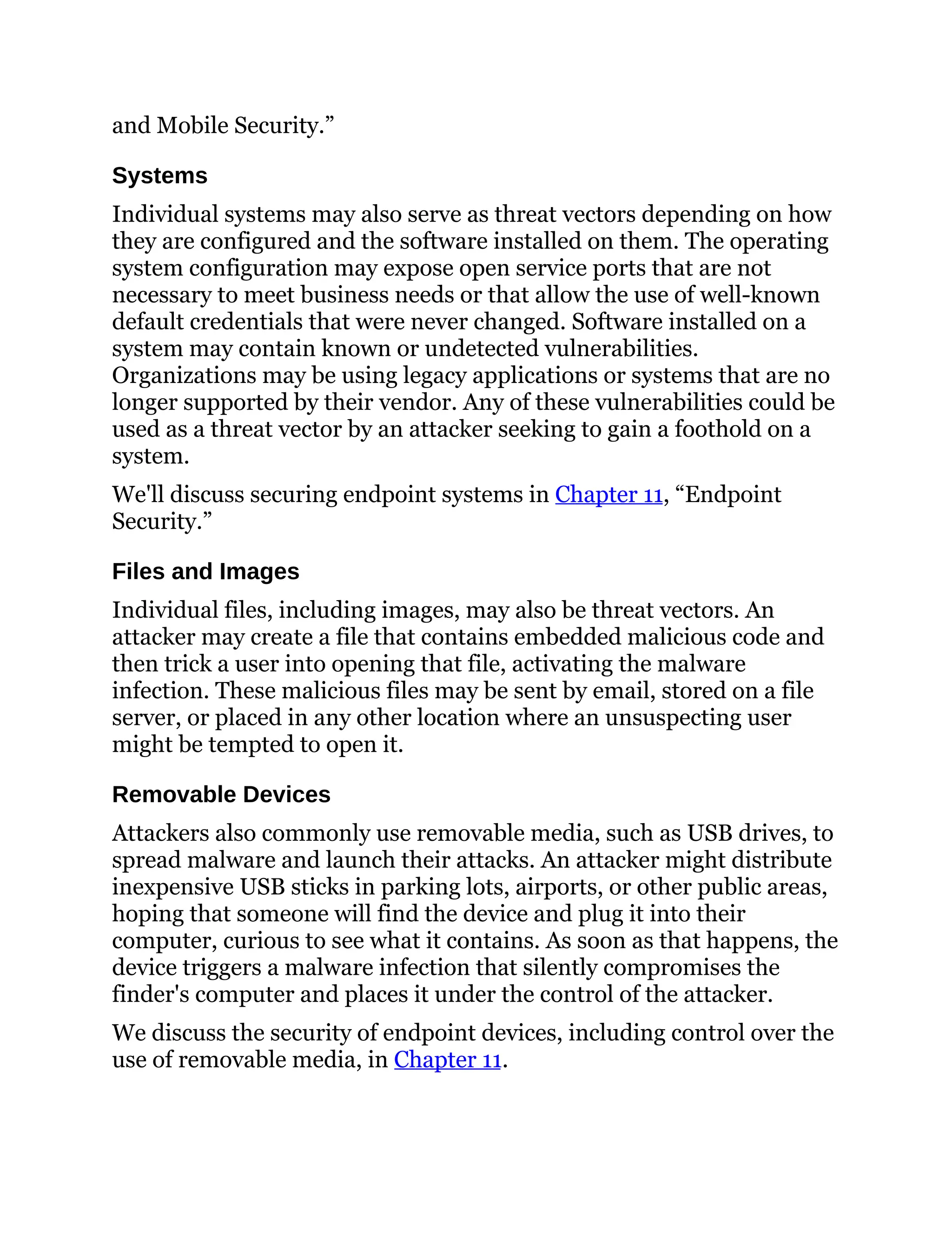 and Mobile Security.”
Systems
Individual systems may also serve as threat vectors depending on how
they are configured and the software installed on them. The operating
system configuration may expose open service ports that are not
necessary to meet business needs or that allow the use of well-known
default credentials that were never changed. Software installed on a
system may contain known or undetected vulnerabilities.
Organizations may be using legacy applications or systems that are no
longer supported by their vendor. Any of these vulnerabilities could be
used as a threat vector by an attacker seeking to gain a foothold on a
system.
We'll discuss securing endpoint systems in Chapter 11, “Endpoint
Security.”
Files and Images
Individual files, including images, may also be threat vectors. An
attacker may create a file that contains embedded malicious code and
then trick a user into opening that file, activating the malware
infection. These malicious files may be sent by email, stored on a file
server, or placed in any other location where an unsuspecting user
might be tempted to open it.
Removable Devices
Attackers also commonly use removable media, such as USB drives, to
spread malware and launch their attacks. An attacker might distribute
inexpensive USB sticks in parking lots, airports, or other public areas,
hoping that someone will find the device and plug it into their
computer, curious to see what it contains. As soon as that happens, the
device triggers a malware infection that silently compromises the
finder's computer and places it under the control of the attacker.
We discuss the security of endpoint devices, including control over the
use of removable media, in Chapter 11.
 