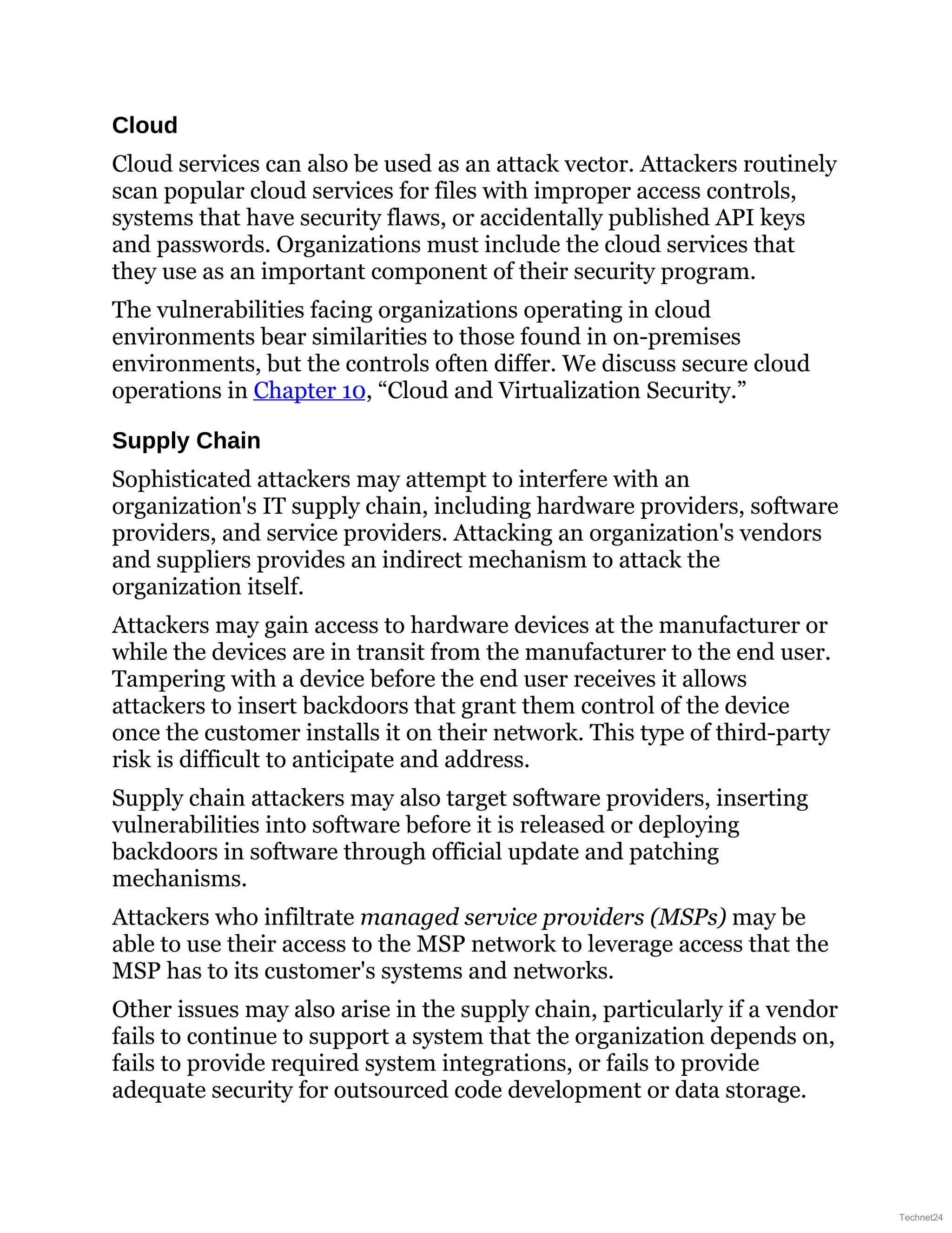 Cloud
Cloud services can also be used as an attack vector. Attackers routinely
scan popular cloud services for files with improper access controls,
systems that have security flaws, or accidentally published API keys
and passwords. Organizations must include the cloud services that
they use as an important component of their security program.
The vulnerabilities facing organizations operating in cloud
environments bear similarities to those found in on-premises
environments, but the controls often differ. We discuss secure cloud
operations in Chapter 10, “Cloud and Virtualization Security.”
Supply Chain
Sophisticated attackers may attempt to interfere with an
organization's IT supply chain, including hardware providers, software
providers, and service providers. Attacking an organization's vendors
and suppliers provides an indirect mechanism to attack the
organization itself.
Attackers may gain access to hardware devices at the manufacturer or
while the devices are in transit from the manufacturer to the end user.
Tampering with a device before the end user receives it allows
attackers to insert backdoors that grant them control of the device
once the customer installs it on their network. This type of third-party
risk is difficult to anticipate and address.
Supply chain attackers may also target software providers, inserting
vulnerabilities into software before it is released or deploying
backdoors in software through official update and patching
mechanisms.
Attackers who infiltrate managed service providers (MSPs) may be
able to use their access to the MSP network to leverage access that the
MSP has to its customer's systems and networks.
Other issues may also arise in the supply chain, particularly if a vendor
fails to continue to support a system that the organization depends on,
fails to provide required system integrations, or fails to provide
adequate security for outsourced code development or data storage.
Technet24
 