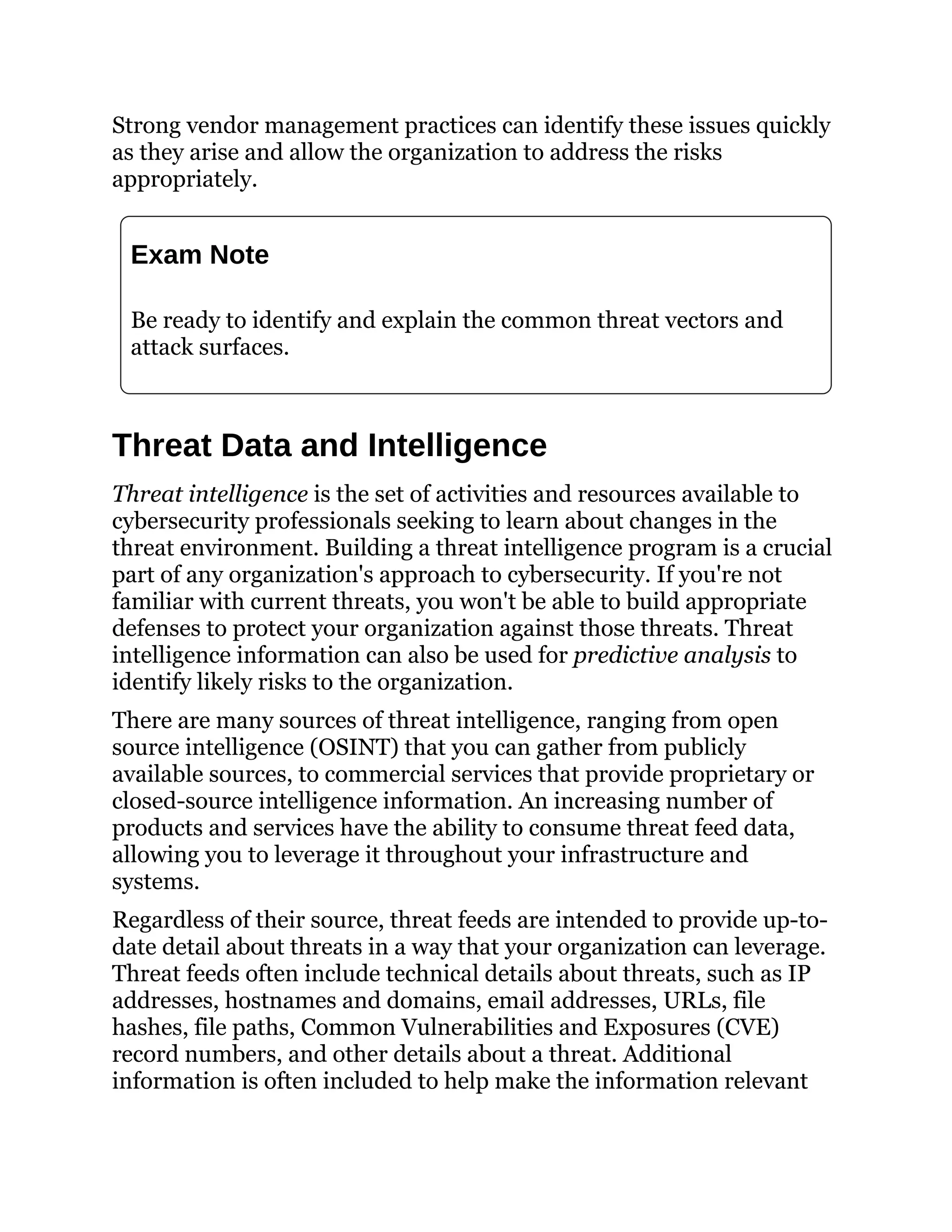 Strong vendor management practices can identify these issues quickly
as they arise and allow the organization to address the risks
appropriately.
Exam Note
Be ready to identify and explain the common threat vectors and
attack surfaces.
Threat Data and Intelligence
Threat intelligence is the set of activities and resources available to
cybersecurity professionals seeking to learn about changes in the
threat environment. Building a threat intelligence program is a crucial
part of any organization's approach to cybersecurity. If you're not
familiar with current threats, you won't be able to build appropriate
defenses to protect your organization against those threats. Threat
intelligence information can also be used for predictive analysis to
identify likely risks to the organization.
There are many sources of threat intelligence, ranging from open
source intelligence (OSINT) that you can gather from publicly
available sources, to commercial services that provide proprietary or
closed-source intelligence information. An increasing number of
products and services have the ability to consume threat feed data,
allowing you to leverage it throughout your infrastructure and
systems.
Regardless of their source, threat feeds are intended to provide up-to-
date detail about threats in a way that your organization can leverage.
Threat feeds often include technical details about threats, such as IP
addresses, hostnames and domains, email addresses, URLs, file
hashes, file paths, Common Vulnerabilities and Exposures (CVE)
record numbers, and other details about a threat. Additional
information is often included to help make the information relevant
 