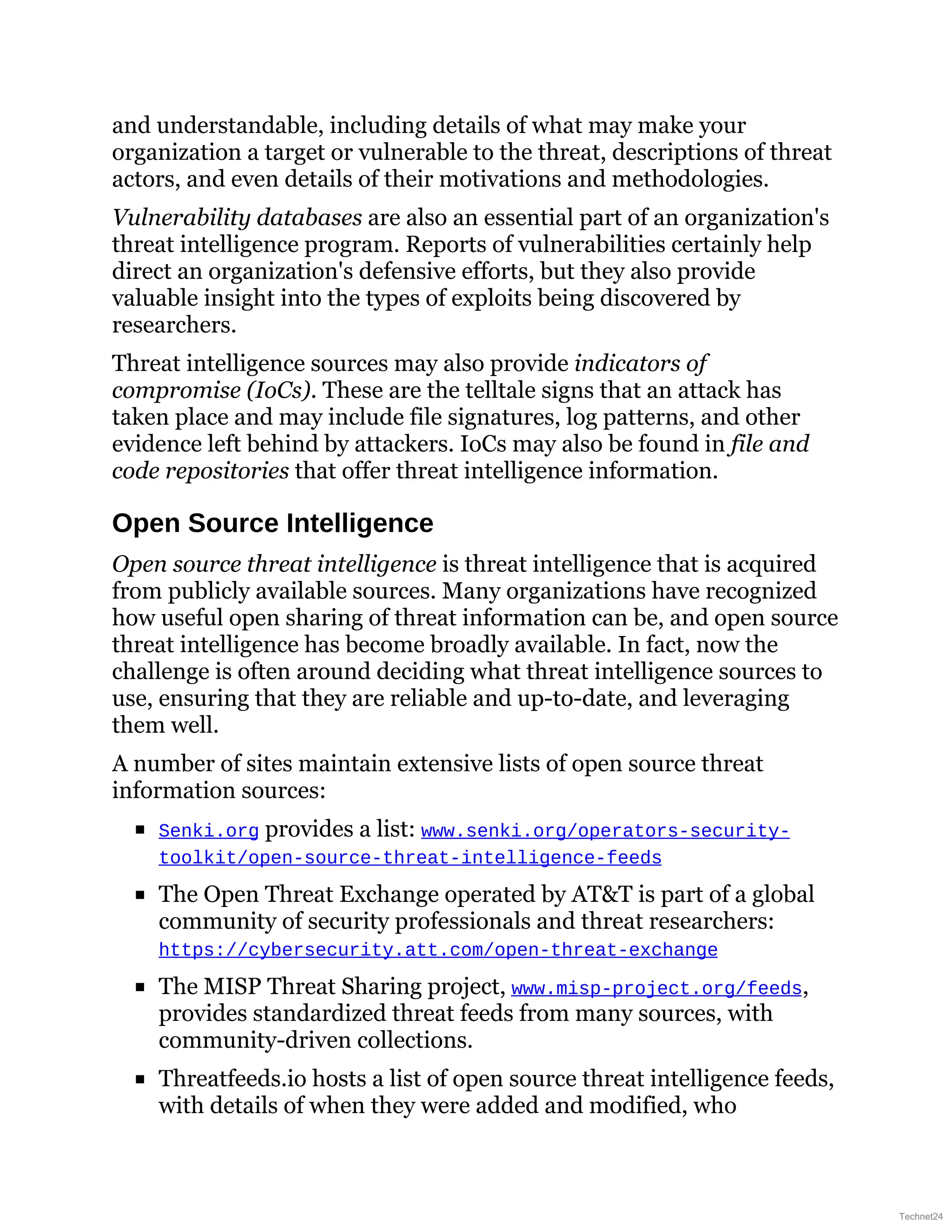 and understandable, including details of what may make your
organization a target or vulnerable to the threat, descriptions of threat
actors, and even details of their motivations and methodologies.
Vulnerability databases are also an essential part of an organization's
threat intelligence program. Reports of vulnerabilities certainly help
direct an organization's defensive efforts, but they also provide
valuable insight into the types of exploits being discovered by
researchers.
Threat intelligence sources may also provide indicators of
compromise (IoCs). These are the telltale signs that an attack has
taken place and may include file signatures, log patterns, and other
evidence left behind by attackers. IoCs may also be found in file and
code repositories that offer threat intelligence information.
Open Source Intelligence
Open source threat intelligence is threat intelligence that is acquired
from publicly available sources. Many organizations have recognized
how useful open sharing of threat information can be, and open source
threat intelligence has become broadly available. In fact, now the
challenge is often around deciding what threat intelligence sources to
use, ensuring that they are reliable and up-to-date, and leveraging
them well.
A number of sites maintain extensive lists of open source threat
information sources:
Senki.org provides a list: www.senki.org/operators-security-
toolkit/open-source-threat-intelligence-feeds
The Open Threat Exchange operated by AT&T is part of a global
community of security professionals and threat researchers:
https://cybersecurity.att.com/open-threat-exchange
The MISP Threat Sharing project, www.misp-project.org/feeds,
provides standardized threat feeds from many sources, with
community-driven collections.
Threatfeeds.io hosts a list of open source threat intelligence feeds,
with details of when they were added and modified, who
Technet24
 