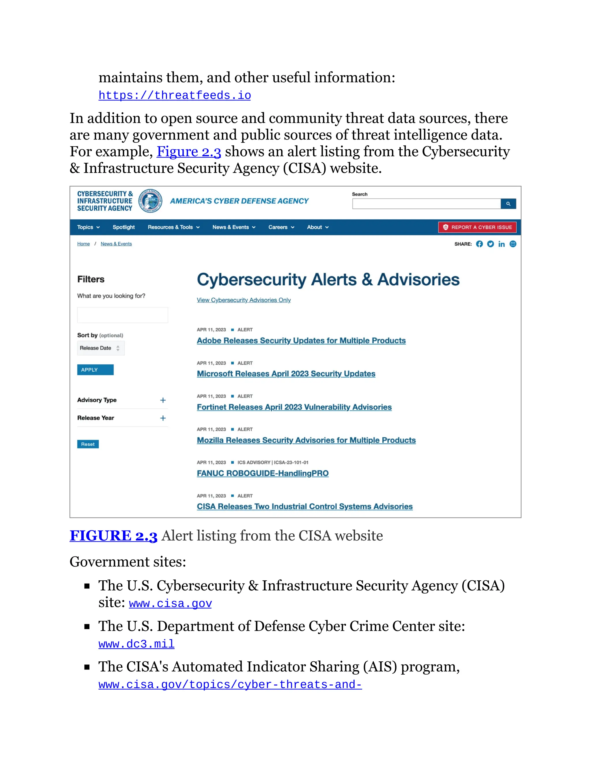 maintains them, and other useful information:
https://threatfeeds.io
In addition to open source and community threat data sources, there
are many government and public sources of threat intelligence data.
For example, Figure 2.3 shows an alert listing from the Cybersecurity
& Infrastructure Security Agency (CISA) website.
FIGURE 2.3 Alert listing from the CISA website
Government sites:
The U.S. Cybersecurity & Infrastructure Security Agency (CISA)
site: www.cisa.gov
The U.S. Department of Defense Cyber Crime Center site:
www.dc3.mil
The CISA's Automated Indicator Sharing (AIS) program,
www.cisa.gov/topics/cyber-threats-and-
 