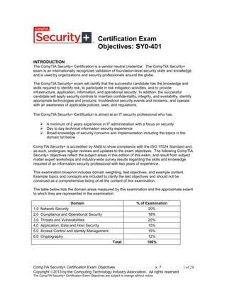 CompTIA Security+ Certification Exam Objectives v. 7 1 of 24
Copyright 2013 by the Computing Technology Industry Association. All rights reserved.
The CompTIA Security+ Certification Exam Objectives are subject to change without notice.
Certification Exam
Objectives: SY0-401
INTRODUCTION
The CompTIA Security+ Certification is a vendor neutral credential. The CompTIA Security+
exam is an internationally recognized validation of foundation-level security skills and knowledge,
and is used by organizations and security professionals around the globe.
The CompTIA Security+ exam will certify that the successful candidate has the knowledge and
skills required to identify risk, to participate in risk mitigation activities, and to provide
infrastructure, application, information, and operational security. In addition, the successful
candidate will apply security controls to maintain confidentiality, integrity, and availability, identify
appropriate technologies and products, troubleshoot security events and incidents, and operate
with an awareness of applicable policies, laws, and regulations.
The CompTIA Security+ Certification is aimed at an IT security professional who has:
 A minimum of 2 years experience in IT administration with a focus on security
 Day to day technical information security experience
 Broad knowledge of security concerns and implementation including the topics in the
domain list below
CompTIA Security+ is accredited by ANSI to show compliance with the ISO 17024 Standard and,
as such, undergoes regular reviews and updates to the exam objectives. The following CompTIA
Security+ objectives reflect the subject areas in this edition of this exam, and result from subject
matter expert workshops and industry-wide survey results regarding the skills and knowledge
required of an information security professional with two years of experience.
This examination blueprint includes domain weighting, test objectives, and example content.
Example topics and concepts are included to clarify the test objectives and should not be
construed as a comprehensive listing of all the content of this examination.
The table below lists the domain areas measured by this examination and the approximate extent
to which they are represented in the examination:
Domain % of Examination
1.0 Network Security 20%
2.0 Compliance and Operational Security 18%
3.0 Threats and Vulnerabilities 20%
4.0 Application, Data and Host Security 15%
5.0 Access Control and Identity Management 15%
6.0 Cryptography 12%
Total 100%
 