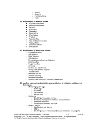 CompTIA Security+ Certification Exam Objectives v. 7 10 of 24
Copyright 2013 by the Computing Technology Industry Association. All rights reserved.
The CompTIA Security+ Certification Exam Objectives are subject to change without notice.
o Scarcity
o Urgency
o Familiarity/liking
o Trust
3.4 Explain types of wireless attacks.
 Rogue access points
 Jamming/Interference
 Evil twin
 War driving
 Bluejacking
 Bluesnarfing
 War chalking
 IV attack
 Packet sniffing
 Near field communication
 Replay attacks
 WEP/WPA attacks
 WPS attacks
3.5 Explain types of application attacks.
 Cross-site scripting
 SQL injection
 LDAP injection
 XML injection
 Directory traversal/command injection
 Buffer overflow
 Integer overflow
 Zero-day
 Cookies and attachments
 LSO (Locally Shared Objects)
 Flash Cookies
 Malicious add-ons
 Session hijacking
 Header manipulation
 Arbitrary code execution / remote code execution
3.6 Analyze a scenario and select the appropriate type of mitigation and deterrent
techniques.
 Monitoring system logs
o Event logs
o Audit logs
o Security logs
o Access logs
 Hardening
o Disabling unnecessary services
o Protecting management interfaces and applications
o Password protection
o Disabling unnecessary accounts
 Network security
o MAC limiting and filtering
o 802.1x
o Disabling unused interfaces and unused application service ports
 