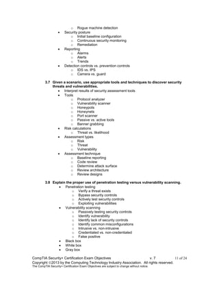 CompTIA Security+ Certification Exam Objectives v. 7 11 of 24
Copyright 2013 by the Computing Technology Industry Association. All rights reserved.
The CompTIA Security+ Certification Exam Objectives are subject to change without notice.
o Rogue machine detection
 Security posture
o Initial baseline configuration
o Continuous security monitoring
o Remediation
 Reporting
o Alarms
o Alerts
o Trends
 Detection controls vs. prevention controls
o IDS vs. IPS
o Camera vs. guard
3.7 Given a scenario, use appropriate tools and techniques to discover security
threats and vulnerabilities.
 Interpret results of security assessment tools
 Tools
o Protocol analyzer
o Vulnerability scanner
o Honeypots
o Honeynets
o Port scanner
o Passive vs. active tools
o Banner grabbing
 Risk calculations
o Threat vs. likelihood
 Assessment types
o Risk
o Threat
o Vulnerability
 Assessment technique
o Baseline reporting
o Code review
o Determine attack surface
o Review architecture
o Review designs
3.8 Explain the proper use of penetration testing versus vulnerability scanning.
 Penetration testing
o Verify a threat exists
o Bypass security controls
o Actively test security controls
o Exploiting vulnerabilities
 Vulnerability scanning
o Passively testing security controls
o Identify vulnerability
o Identify lack of security controls
o Identify common misconfigurations
o Intrusive vs. non-intrusive
o Credentialed vs. non-credentialed
o False positive
 Black box
 White box
 Gray box
 