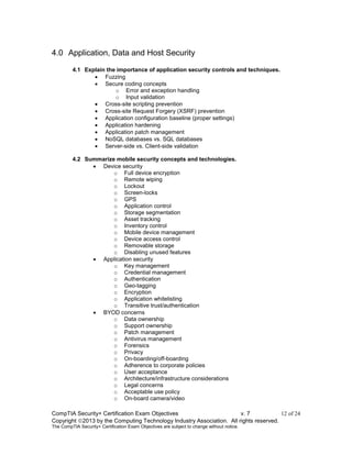 CompTIA Security+ Certification Exam Objectives v. 7 12 of 24
Copyright 2013 by the Computing Technology Industry Association. All rights reserved.
The CompTIA Security+ Certification Exam Objectives are subject to change without notice.
4.0 Application, Data and Host Security
4.1 Explain the importance of application security controls and techniques.
 Fuzzing
 Secure coding concepts
o Error and exception handling
o Input validation
 Cross-site scripting prevention
 Cross-site Request Forgery (XSRF) prevention
 Application configuration baseline (proper settings)
 Application hardening
 Application patch management
 NoSQL databases vs. SQL databases
 Server-side vs. Client-side validation
4.2 Summarize mobile security concepts and technologies.
 Device security
o Full device encryption
o Remote wiping
o Lockout
o Screen-locks
o GPS
o Application control
o Storage segmentation
o Asset tracking
o Inventory control
o Mobile device management
o Device access control
o Removable storage
o Disabling unused features
 Application security
o Key management
o Credential management
o Authentication
o Geo-tagging
o Encryption
o Application whitelisting
o Transitive trust/authentication
 BYOD concerns
o Data ownership
o Support ownership
o Patch management
o Antivirus management
o Forensics
o Privacy
o On-boarding/off-boarding
o Adherence to corporate policies
o User acceptance
o Architecture/infrastructure considerations
o Legal concerns
o Acceptable use policy
o On-board camera/video
 