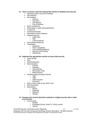 CompTIA Security+ Certification Exam Objectives v. 7 13 of 24
Copyright 2013 by the Computing Technology Industry Association. All rights reserved.
The CompTIA Security+ Certification Exam Objectives are subject to change without notice.
4.3 Given a scenario, select the appropriate solution to establish host security.
 Operating system security and settings
 OS hardening
 Anti-malware
o Antivirus
o Anti-spam
o Anti-spyware
o Pop-up blockers
 Patch management
 White listing vs. black listing applications
 Trusted OS
 Host-based firewalls
 Host-based intrusion detection
 Hardware security
o Cable locks
o Safe
o Locking cabinets
 Host software baselining
 Virtualization
o Snapshots
o Patch compatibility
o Host availability/elasticity
o Security control testing
o Sandboxing
4.4 Implement the appropriate controls to ensure data security.
 Cloud storage
 SAN
 Handling Big Data
 Data encryption
o Full disk
o Database
o Individual files
o Removable media
o Mobile devices
 Hardware based encryption devices
o TPM
o HSM
o USB encryption
o Hard drive
 Data in-transit, Data at-rest, Data in-use
 Permissions/ACL
 Data policies
o Wiping
o Disposing
o Retention
o Storage
4.5 Compare and contrast alternative methods to mitigate security risks in static
environments.
 Environments
o SCADA
o Embedded (Printer, Smart TV, HVAC control)
o Android
 