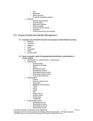 CompTIA Security+ Certification Exam Objectives v. 7 14 of 24
Copyright 2013 by the Computing Technology Industry Association. All rights reserved.
The CompTIA Security+ Certification Exam Objectives are subject to change without notice.
o iOS
o Mainframe
o Game consoles
o In-vehicle computing systems
 Methods
o Network segmentation
o Security layers
o Application firewalls
o Manual updates
o Firmware version control
o Wrappers
o Control redundancy and diversity
5.0 Access Control and Identity Management
5.1 Compare and contrast the function and purpose of authentication services.
 RADIUS
 TACACS+
 Kerberos
 LDAP
 XTACACS
 SAML
 Secure LDAP
5.2 Given a scenario, select the appropriate authentication, authorization or
access control.
 Identification vs. authentication vs. authorization
 Authorization
o Least privilege
o Separation of duties
o ACLs
o Mandatory access
o Discretionary access
o Rule-based access control
o Role-based access control
o Time of day restrictions
 Authentication
o Tokens
o Common access card
o Smart card
o Multifactor authentication
o TOTP
o HOTP
o CHAP
o PAP
o Single sign-on
o Access control
o Implicit deny
o Trusted OS
 Authentication factors
o Something you are
o Something you have
o Something you know
o Somewhere you are
 
