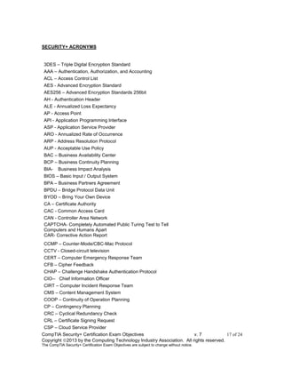 CompTIA Security+ Certification Exam Objectives v. 7 17 of 24
Copyright 2013 by the Computing Technology Industry Association. All rights reserved.
The CompTIA Security+ Certification Exam Objectives are subject to change without notice.
SECURITY+ ACRONYMS
3DES – Triple Digital Encryption Standard
AAA – Authentication, Authorization, and Accounting
ACL – Access Control List
AES - Advanced Encryption Standard
AES256 – Advanced Encryption Standards 256bit
AH - Authentication Header
ALE - Annualized Loss Expectancy
AP - Access Point
API - Application Programming Interface
ASP - Application Service Provider
ARO - Annualized Rate of Occurrence
ARP - Address Resolution Protocol
AUP - Acceptable Use Policy
BAC – Business Availability Center
BCP – Business Continuity Planning
BIA- Business Impact Analysis
BIOS – Basic Input / Output System
BPA – Business Partners Agreement
BPDU – Bridge Protocol Data Unit
BYOD – Bring Your Own Device
CA – Certificate Authority
CAC - Common Access Card
CAN - Controller Area Network
CAPTCHA- Completely Automated Public Turing Test to Tell
Computers and Humans Apart
CAR- Corrective Action Report
CCMP – Counter-Mode/CBC-Mac Protocol
CCTV - Closed-circuit television
CERT – Computer Emergency Response Team
CFB – Cipher Feedback
CHAP – Challenge Handshake Authentication Protocol
CIO-- Chief Information Officer
CIRT – Computer Incident Response Team
CMS – Content Management System
COOP – Continuity of Operation Planning
CP – Contingency Planning
CRC – Cyclical Redundancy Check
CRL – Certificate Signing Request
CSP – Cloud Service Provider
 