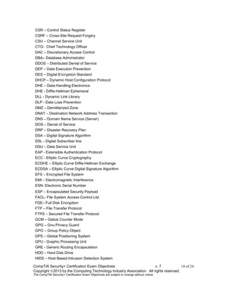 CompTIA Security+ Certification Exam Objectives v. 7 18 of 24
Copyright 2013 by the Computing Technology Industry Association. All rights reserved.
The CompTIA Security+ Certification Exam Objectives are subject to change without notice.
CSR – Control Status Register
CSRF – Cross-Site Request Forgery
CSU – Channel Service Unit
CTO- Chief Technology Officer
DAC – Discretionary Access Control
DBA– Database Administrator
DDOS – Distributed Denial of Service
DEP – Data Execution Prevention
DES – Digital Encryption Standard
DHCP – Dynamic Host Configuration Protocol
DHE – Data-Handling Electronics
DHE - Diffie-Hellman Ephemeral
DLL - Dynamic Link Library
DLP - Data Loss Prevention
DMZ – Demilitarized Zone
DNAT – Destination Network Address Transaction
DNS – Domain Name Service (Server)
DOS – Denial of Service
DRP – Disaster Recovery Plan
DSA – Digital Signature Algorithm
DSL - Digital Subscriber line
DSU – Data Service Unit
EAP - Extensible Authentication Protocol
ECC - Elliptic Curve Cryptography
ECDHE – Elliptic Curve Diffie-Hellman Exchange
ECDSA – Elliptic Curve Digital Signature Algorithm
EFS – Encrypted File System
EMI – Electromagnetic Interference
ESN- Electronic Serial Number
ESP – Encapsulated Security Payload
FACL- File System Access Control List
FDE– Full Disk Encryption
FTP – File Transfer Protocol
FTPS – Secured File Transfer Protocol
GCM – Galois Counter Mode
GPG – Gnu Privacy Guard
GPO – Group Policy Object
GPS – Global Positioning System
GPU - Graphic Processing Unit
GRE - Generic Routing Encapsulation
HDD – Hard Disk Drive
HIDS – Host Based Intrusion Detection System
 