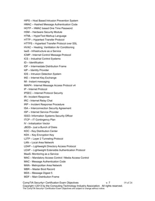 CompTIA Security+ Certification Exam Objectives v. 7 19 of 24
Copyright 2013 by the Computing Technology Industry Association. All rights reserved.
The CompTIA Security+ Certification Exam Objectives are subject to change without notice.
HIPS – Host Based Intrusion Prevention System
HMAC – Hashed Message Authentication Code
HOTP – HMAC based One Time Password
HSM – Hardware Security Module
HTML – HyperText Markup Language
HTTP – Hypertext Transfer Protocol
HTTPS – Hypertext Transfer Protocol over SSL
HVAC – Heating, Ventilation Air Conditioning
IaaS - Infrastructure as a Service
ICMP - Internet Control Message Protocol
ICS – Industrial Control Systems
ID – Identification
IDF – Intermeidate Distribution Frame
IdP – Identity Provider
IDS – Intrusion Detection System
IKE – Internet Key Exchange
IM - Instant messaging
IMAP4 - Internet Message Access Protocol v4
IP - Internet Protocol
IPSEC – Internet Protocol Security
IR– Incident Response
IRC - Internet Relay Chat
IRP – Incident Response Procedure
ISA – Interconnection Security Agreement
ISP – Internet Service Provider
ISSO- Information Systems Security Officer
ITCP – IT Contingency Plan
IV - Initialization Vector
JBOD– Just a Bunch of Disks
KDC - Key Distribution Center
KEK – Key Encryption Key
L2TP – Layer 2 Tunneling Protocol
LAN – Local Area Network
LDAP – Lightweight Directory Access Protocol
LEAP – Lightweight Extensible Authentication Protocol
MaaS- Monitoring as a Service
MAC – Mandatory Access Control / Media Access Control
MAC - Message Authentication Code
MAN - Metropolitan Area Network
MBR – Master Boot Record
MD5 – Message Digest 5
MDF – Main Distribution Frame
 