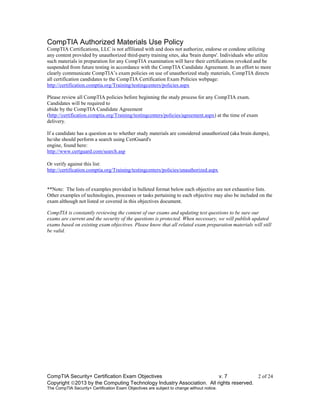 CompTIA Security+ Certification Exam Objectives v. 7 2 of 24
Copyright 2013 by the Computing Technology Industry Association. All rights reserved.
The CompTIA Security+ Certification Exam Objectives are subject to change without notice.
CompTIA Authorized Materials Use Policy
CompTIA Certifications, LLC is not affiliated with and does not authorize, endorse or condone utilizing
any content provided by unauthorized third-party training sites, aka 'brain dumps'. Individuals who utilize
such materials in preparation for any CompTIA examination will have their certifications revoked and be
suspended from future testing in accordance with the CompTIA Candidate Agreement. In an effort to more
clearly communicate CompTIA’s exam policies on use of unauthorized study materials, CompTIA directs
all certification candidates to the CompTIA Certification Exam Policies webpage:
http://certification.comptia.org/Training/testingcenters/policies.aspx
Please review all CompTIA policies before beginning the study process for any CompTIA exam.
Candidates will be required to
abide by the CompTIA Candidate Agreement
(http://certification.comptia.org/Training/testingcenters/policies/agreement.aspx) at the time of exam
delivery.
If a candidate has a question as to whether study materials are considered unauthorized (aka brain dumps),
he/she should perform a search using CertGuard's
engine, found here:
http://www.certguard.com/search.asp
Or verify against this list:
http://certification.comptia.org/Training/testingcenters/policies/unauthorized.aspx
**Note: The lists of examples provided in bulleted format below each objective are not exhaustive lists.
Other examples of technologies, processes or tasks pertaining to each objective may also be included on the
exam although not listed or covered in this objectives document.
CompTIA is constantly reviewing the content of our exams and updating test questions to be sure our
exams are current and the security of the questions is protected. When necessary, we will publish updated
exams based on existing exam objectives. Please know that all related exam preparation materials will still
be valid.
 