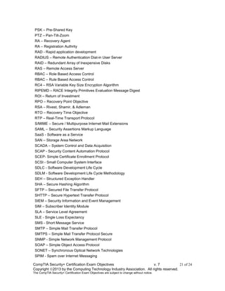 CompTIA Security+ Certification Exam Objectives v. 7 21 of 24
Copyright 2013 by the Computing Technology Industry Association. All rights reserved.
The CompTIA Security+ Certification Exam Objectives are subject to change without notice.
PSK – Pre-Shared Key
PTZ – Pan-Tilt-Zoom
RA – Recovery Agent
RA – Registration Authrity
RAD - Rapid application development
RADIUS – Remote Authentication Dial-in User Server
RAID – Redundant Array of Inexpensive Disks
RAS – Remote Access Server
RBAC – Role Based Access Control
RBAC – Rule Based Access Control
RC4 – RSA Variable Key Size Encryption Algorithm
RIPEMD – RACE Integrity Primitives Evaluation Message Digest
ROI – Return of Investment
RPO – Recovery Point Objective
RSA – Rivest, Shamir, & Adleman
RTO – Recovery Time Objective
RTP – Real-Time Transport Protocol
S/MIME – Secure / Multipurpose Internet Mail Extensions
SAML – Security Assertions Markup Language
SaaS - Software as a Service
SAN – Storage Area Network
SCADA – System Control and Data Acquisition
SCAP - Security Content Automation Protocol
SCEP- Simple Certificate Enrollment Protocol
SCSI - Small Computer System Interface
SDLC - Software Development Life Cycle
SDLM - Software Development Life Cycle Methodology
SEH – Structured Exception Handler
SHA – Secure Hashing Algorithm
SFTP – Secured File Transfer Protocol
SHTTP – Secure Hypertext Transfer Protocol
SIEM – Security Information and Event Management
SIM – Subscriber Identity Module
SLA – Service Level Agreement
SLE - Single Loss Expectancy
SMS - Short Message Service
SMTP – Simple Mail Transfer Protocol
SMTPS – Simple Mail Transfer Protocol Secure
SNMP - Simple Network Management Protocol
SOAP – Simple Object Access Protocol
SONET – Synchronous Optical Network Technologies
SPIM - Spam over Internet Messaging
 