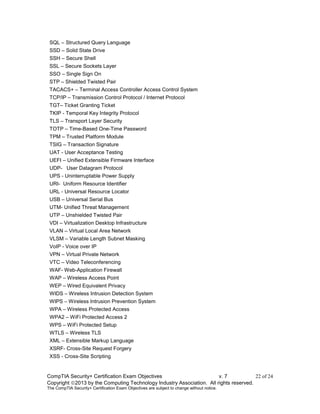 CompTIA Security+ Certification Exam Objectives v. 7 22 of 24
Copyright 2013 by the Computing Technology Industry Association. All rights reserved.
The CompTIA Security+ Certification Exam Objectives are subject to change without notice.
SQL – Structured Query Language
SSD – Solid State Drive
SSH – Secure Shell
SSL – Secure Sockets Layer
SSO – Single Sign On
STP – Shielded Twisted Pair
TACACS+ – Terminal Access Controller Access Control System
TCP/IP – Transmission Control Protocol / Internet Protocol
TGT– Ticket Granting Ticket
TKIP - Temporal Key Integrity Protocol
TLS – Transport Layer Security
TOTP – Time-Based One-Time Password
TPM – Trusted Platform Module
TSIG – Transaction Signature
UAT - User Acceptance Testing
UEFI – Unified Extensible Firmware Interface
UDP- User Datagram Protocol
UPS - Uninterruptable Power Supply
URI- Uniform Resource Identifier
URL - Universal Resource Locator
USB – Universal Serial Bus
UTM- Unified Threat Management
UTP – Unshielded Twisted Pair
VDI – Virtualization Desktop Infrastructure
VLAN – Virtual Local Area Network
VLSM – Variable Length Subnet Masking
VoIP - Voice over IP
VPN – Virtual Private Network
VTC – Video Teleconferencing
WAF- Web-Application Firewall
WAP – Wireless Access Point
WEP – Wired Equivalent Privacy
WIDS – Wireless Intrusion Detection System
WIPS – Wireless Intrusion Prevention System
WPA – Wireless Protected Access
WPA2 – WiFi Protected Access 2
WPS – WiFi Protected Setup
WTLS – Wireless TLS
XML – Extensible Markup Language
XSRF- Cross-Site Request Forgery
XSS - Cross-Site Scripting
 