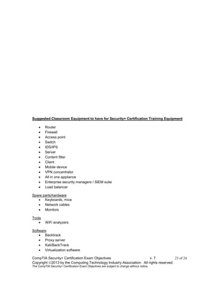 CompTIA Security+ Certification Exam Objectives v. 7 23 of 24
Copyright 2013 by the Computing Technology Industry Association. All rights reserved.
The CompTIA Security+ Certification Exam Objectives are subject to change without notice.
Suggested Classroom Equipment to have for Security+ Certification Training Equipment
 Router
 Firewall
 Access point
 Switch
 IDS/IPS
 Server
 Content filter
 Client
 Mobile device
 VPN concentrator
 All in one appliance
 Enterprise security managers / SIEM suite
 Load balancer
Spare parts/hardware
 Keyboards, mice
 Network cables
 Monitors
Tools
 WiFi analyzers
Software
 Backtrack
 Proxy server
 Kali/BackTrack
 Virtualization software
 