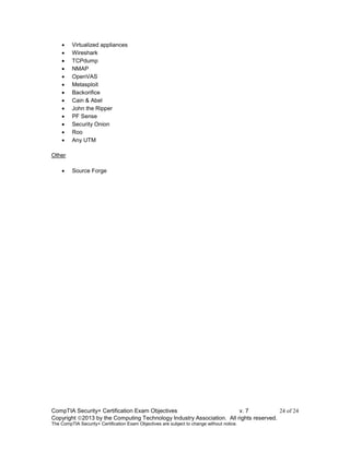 CompTIA Security+ Certification Exam Objectives v. 7 24 of 24
Copyright 2013 by the Computing Technology Industry Association. All rights reserved.
The CompTIA Security+ Certification Exam Objectives are subject to change without notice.
 Virtualized appliances
 Wireshark
 TCPdump
 NMAP
 OpenVAS
 Metasploit
 Backorifice
 Cain & Abel
 John the Ripper
 PF Sense
 Security Onion
 Roo
 Any UTM
Other
 Source Forge
 
