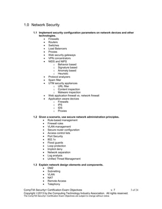 CompTIA Security+ Certification Exam Objectives v. 7 3 of 24
Copyright 2013 by the Computing Technology Industry Association. All rights reserved.
The CompTIA Security+ Certification Exam Objectives are subject to change without notice.
1.0 Network Security
1.1 Implement security configuration parameters on network devices and other
technologies.
 Firewalls
 Routers
 Switches
 Load Balancers
 Proxies
 Web security gateways
 VPN concentrators
 NIDS and NIPS
o Behavior based
o Signature based
o Anomaly based
o Heuristic
 Protocol analyzers
 Spam filter
 UTM security appliances
o URL filter
o Content inspection
o Malware inspection
 Web application firewall vs. network firewall
 Application aware devices
o Firewalls
o IPS
o IDS
o Proxies
1.2 Given a scenario, use secure network administration principles.
 Rule-based management
 Firewall rules
 VLAN management
 Secure router configuration
 Access control lists
 Port Security
 802.1x
 Flood guards
 Loop protection
 Implicit deny
 Network separation
 Log analysis
 Unified Threat Management
1.3 Explain network design elements and components.
 DMZ
 Subnetting
 VLAN
 NAT
 Remote Access
 Telephony
 