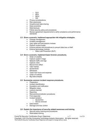 CompTIA Security+ Certification Exam Objectives v. 7 6 of 24
Copyright 2013 by the Computing Technology Industry Association. All rights reserved.
The CompTIA Security+ Certification Exam Objectives are subject to change without notice.
o SLA
o BPA
o MOU
o ISA
 Privacy considerations
 Risk awareness
 Unauthorized data sharing
 Data ownership
 Data backups
 Follow security policy and procedures
 Review agreement requirements to verify compliance and performance
standards
2.3 Given a scenario, implement appropriate risk mitigation strategies.
 Change management
 Incident management
 User rights and permissions reviews
 Perform routine audits
 Enforce policies and procedures to prevent data loss or theft
 Enforce technology controls
o Data Loss Prevention (DLP)
2.4 Given a scenario, implement basic forensic procedures.
 Order of volatility
 Capture system image
 Network traffic and logs
 Capture video
 Record time offset
 Take hashes
 Screenshots
 Witnesses
 Track man hours and expense
 Chain of custody
 Big Data analysis
2.5 Summarize common incident response procedures.
 Preparation
 Incident identification
 Escalation and notification
 Mitigation steps
 Lessons learned
 Reporting
 Recovery/reconstitution procedures
 First responder
 Incident isolation
o Quarantine
o Device removal
 Data breach
 Damage and loss control
2.6 Explain the importance of security related awareness and training.
 Security policy training and procedures
 Role-based training
 