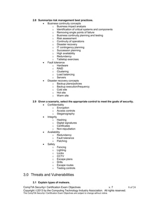 CompTIA Security+ Certification Exam Objectives v. 7 8 of 24
Copyright 2013 by the Computing Technology Industry Association. All rights reserved.
The CompTIA Security+ Certification Exam Objectives are subject to change without notice.
2.8 Summarize risk management best practices.
 Business continuity concepts
o Business impact analysis
o Identification of critical systems and components
o Removing single points of failure
o Business continuity planning and testing
o Risk assessment
o Continuity of operations
o Disaster recovery
o IT contingency planning
o Succession planning
o High availability
o Redundancy
o Tabletop exercises
 Fault tolerance
o Hardware
o RAID
o Clustering
o Load balancing
o Servers
 Disaster recovery concepts
o Backup plans/policies
o Backup execution/frequency
o Cold site
o Hot site
o Warm site
2.9 Given a scenario, select the appropriate control to meet the goals of security.
 Confidentiality
o Encryption
o Access controls
o Steganography
 Integrity
o Hashing
o Digital signatures
o Certificates
o Non-repudiation
 Availability
o Redundancy
o Fault tolerance
o Patching
 Safety
o Fencing
o Lighting
o Locks
o CCTV
o Escape plans
o Drills
o Escape routes
o Testing controls
3.0 Threats and Vulnerabilities
3.1 Explain types of malware.
 