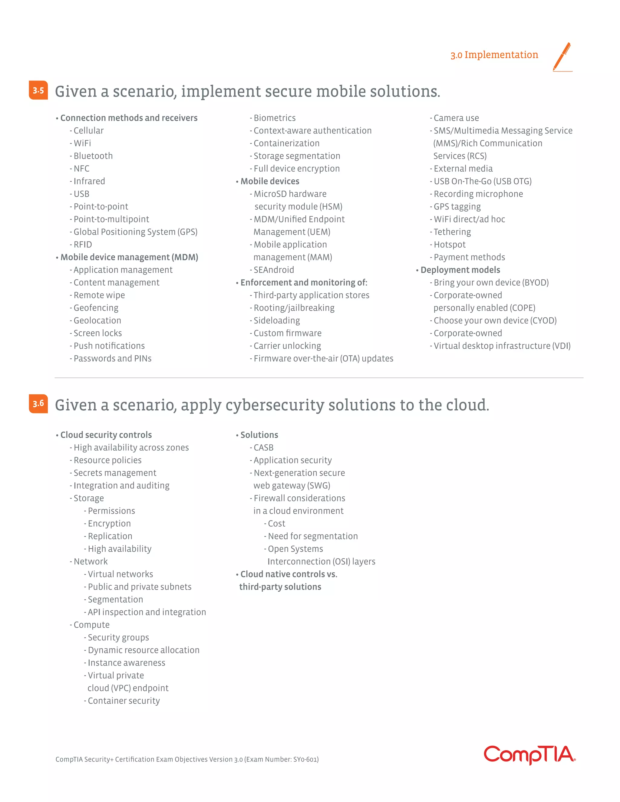 3.0 Implementation
Given a scenario, implement secure mobile solutions.	
Given a scenario, apply cybersecurity solutions to the cloud.
3.5
3.6
• Connection methods and receivers
	 - Cellular
	 - WiFi
	 - Bluetooth
	 - NFC
	 - Infrared
	 - USB
	 - Point-to-point
	 - Point-to-multipoint
	 - Global Positioning System (GPS)
	 - RFID
• Mobile device management (MDM)
	 - Application management
	 - Content management
	 - Remote wipe
	 - Geofencing
	 - Geolocation
	 - Screen locks
	 - Push notifications
	 - Passwords and PINs
	 - Biometrics
	 - Context-aware authentication
	 - Containerization
	 - Storage segmentation
	 - Full device encryption
• Mobile devices
	 - MicroSD hardware
security module (HSM)
	 - MDM/Unified Endpoint
	 Management (UEM)
	 - Mobile application
	 management (MAM)
	 - SEAndroid
• Enforcement and monitoring of:
	 - Third-party application stores
	 - Rooting/jailbreaking
	 - Sideloading
	 - Custom firmware
	 - Carrier unlocking
	 - Firmware over-the-air (OTA) updates
	 - Camera use
	 - SMS/Multimedia Messaging Service
	 (MMS)/Rich Communication
	 Services (RCS)
	 - External media
	 - USB On-The-Go (USB OTG)
	 - Recording microphone
	 - GPS tagging
	 - WiFi direct/ad hoc
	 - Tethering
	 - Hotspot
	 - Payment methods
• Deployment models
	 - Bring your own device (BYOD)
	 - Corporate-owned
	 personally enabled (COPE)
	 - Choose your own device (CYOD)
	 - Corporate-owned
	 - Virtual desktop infrastructure (VDI)
• Cloud security controls
	 - High availability across zones
	 - Resource policies
	 - Secrets management
	 - Integration and auditing
	 - Storage
		- Permissions
		- Encryption
		- Replication
		 - High availability
	 - Network
		 - Virtual networks
		 - Public and private subnets
		- Segmentation
		 - API inspection and integration
	 - Compute
		 - Security groups
		 - Dynamic resource allocation
		 - Instance awareness
		 - Virtual private
		 cloud (VPC) endpoint
		 - Container security
• Solutions
	 - CASB
	 - Application security
	 - Next-generation secure
	 web gateway (SWG)
	 - Firewall considerations
	 in a cloud environment
		- Cost
		 - Need for segmentation
		 - Open Systems
		 Interconnection (OSI) layers
• Cloud native controls vs.
third-party solutions
CompTIA Security+ Certification Exam Objectives Version 3.0 (Exam Number: SY0-601)
 