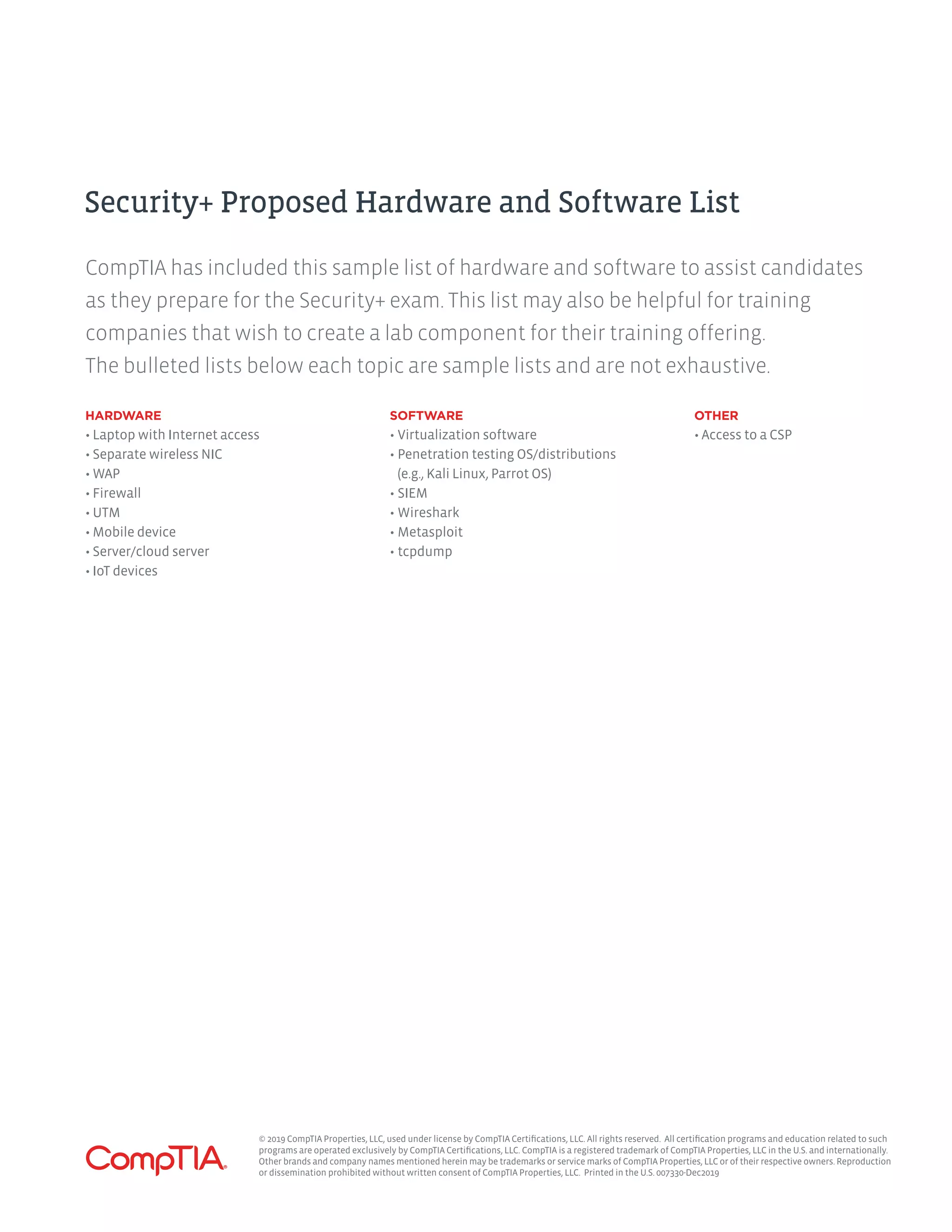 HARDWARE
• Laptop with Internet access
• Separate wireless NIC
• WAP
• Firewall
• UTM
• Mobile device
• Server/cloud server
• IoT devices
SOFTWARE
•	Virtualization software
•	Penetration testing OS/distributions
(e.g., Kali Linux, Parrot OS)
•	SIEM
•	Wireshark
•	Metasploit
•	tcpdump
OTHER
• Access to a CSP
CompTIA has included this sample list of hardware and software to assist candidates
as they prepare for the Security+ exam. This list may also be helpful for training
companies that wish to create a lab component for their training offering.
The bulleted lists below each topic are sample lists and are not exhaustive.
Security+ Proposed Hardware and Software List
© 2019 CompTIA Properties, LLC, used under license by CompTIA Certifications, LLC. All rights reserved. All certification programs and education related to such
programs are operated exclusively by CompTIA Certifications, LLC. CompTIA is a registered trademark of CompTIA Properties, LLC in the U.S. and internationally.
Other brands and company names mentioned herein may be trademarks or service marks of CompTIA Properties, LLC or of their respective owners. Reproduction
or dissemination prohibited without written consent of CompTIA Properties, LLC. Printed in the U.S. 007330-Dec2019
 