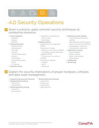 CompTIA Security+ SY0-701 Certification Exam: Exam Objectives Version 5.0
Copyright © 2023 CompTIA, Inc. All rights reserved.
4.0 Security Operations
4.1
4.2
Given a scenario, apply common security techniques to
computing resources.
• Secure baselines
- Establish
- Deploy
- Maintain
• Hardening targets
- Mobile devices
- Workstations
- Switches
- Routers
- Cloud infrastructure
- Servers
- ICS/SCADA
- Embedded systems
- RTOS
- IoT devices
• Wireless devices
- Installation considerations
o
Site surveys
o
Heat maps
• Mobile solutions
- Mobile device management
(MDM)
- Deployment models
o
Bring your own device (BYOD)
o
Corporate-owned, personally
enabled (COPE)
o
Choose your own device
(CYOD)
- Connection methods
o
Cellular
o
Wi-Fi
o
Bluetooth
• Wireless security settings
- Wi-Fi Protected Access 3
(WPA3)
- AAA/Remote Authentication
Dial-In User Service (RADIUS)
- Cryptographic protocols
- Authentication protocols
• Application security
- Input validation
- Secure cookies
- Static code analysis
- Code signing
• Sandboxing
• Monitoring
Explain the security implications of proper hardware, software,
and data asset management.
• Acquisition/procurement process
• Assignment/accounting
- Ownership
- Classification
• Monitoring/asset tracking
- Inventory
- Enumeration
• Disposal/decommissioning
- Sanitization
- Destruction
- Certification
- Data retention
 