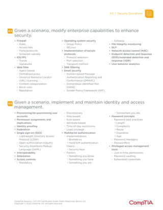 CompTIA Security+ SY0-701 Certification Exam: Exam Objectives Version 5.0
Copyright © 2023 CompTIA, Inc. All rights reserved.
4.5
4.6 Given a scenario, implement and maintain identity and access
management.
• Firewall
- Rules
- Access lists
- Ports/protocols
- Screened subnets
• IDS/IPS
- Trends
- Signatures
• Web filter
- Agent-based
- Centralized proxy
- Universal Resource Locator
(URL) scanning
- Content categorization
- Block rules
- Reputation
• Operating system security
- Group Policy
- SELinux
• Implementation of secure
protocols
- Protocol selection
- Port selection
- Transport method
• DNS filtering
• Email security
- Domain-based Message
Authentication Reporting and
Conformance (DMARC)
- DomainKeys Identified Mail
(DKIM)
- Sender Policy Framework (SPF)
- Gateway
• File integrity monitoring
• DLP
• Network access control (NAC)
• Endpoint detection and response
(EDR)/extended detection and
response (XDR)
• User behavior analytics
• Provisioning/de-provisioning user
accounts
• Permission assignments and
implications
• Identity proofing
• Federation
• Single sign-on (SSO)
- Lightweight Directory Access
Protocol (LDAP)
- Open authorization (OAuth)
- Security Assertions Markup
Language (SAML)
• Interoperability
• Attestation
• Access controls
- Mandatory
- Discretionary
- Role-based
- Rule-based
- Attribute-based
- Time-of-day restrictions
- Least privilege
• Multifactor authentication
- Implementations
o
Biometrics
o
Hard/soft authentication
tokens
o
Security keys
- Factors
o
Something you know
o
Something you have
o
Something you are
o
Somewhere you are
• Password concepts
- Password best practices
o
Length
o
Complexity
o
Reuse
o
Expiration
o
Age
- Password managers
- Passwordless
• Privileged access management
tools
- Just-in-time permissions
- Password vaulting
- Ephemeral credentials
4.0 | Security Operations
Given a scenario, modify enterprise capabilities to enhance
security.
 