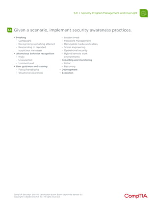 CompTIA Security+ SY0-701 Certification Exam: Exam Objectives Version 5.0
Copyright © 2023 CompTIA, Inc. All rights reserved.
5.6 Given a scenario, implement security awareness practices.
• Phishing
- Campaigns
- Recognizing a phishing attempt
- Responding to reported
suspicious messages
• Anomalous behavior recognition
- Risky
- Unexpected
- Unintentional
• User guidance and training
- Policy/handbooks
- Situational awareness
- Insider threat
- Password management
- Removable media and cables
- Social engineering
- Operational security
- Hybrid/remote work
environments
• Reporting and monitoring
- Initial
- Recurring
• Development
• Execution
5.0 | Security Program Management and Oversight
 