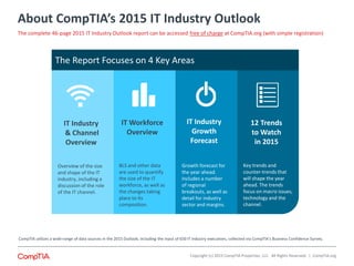 About CompTIA’s 2015 IT Industry Outlook
The Report Focuses on 4 Key Areas
IT Industry
Growth
Forecast
IT Workforce
Overview
12 Trends
to Watch
in 2015
IT Industry
& Channel
Overview
Overview of the size
and shape of the IT
industry, including a
discussion of the role
of the IT channel.
BLS and other data
are used to quantify
the size of the IT
workforce, as well as
the changes taking
place to its
composition.
Growth forecast for
the year ahead.
Includes a number
of regional
breakouts, as well as
detail for industry
sector and margins.
Key trends and
counter-trends that
will shape the year
ahead. The trends
focus on macro issues,
technology and the
channel.
CompTIA utilizes a wide-range of data sources in the 2015 Outlook, including the input of 650 IT industry executives, collected via CompTIA’s Business Confidence Survey.
Copyright (c) 2015 CompTIA Properties, LLC. All Rights Reserved. | CompTIA.org
The complete 46-page 2015 IT Industry Outlook report can be accessed free of charge at CompTIA.org (with simple registration)
 