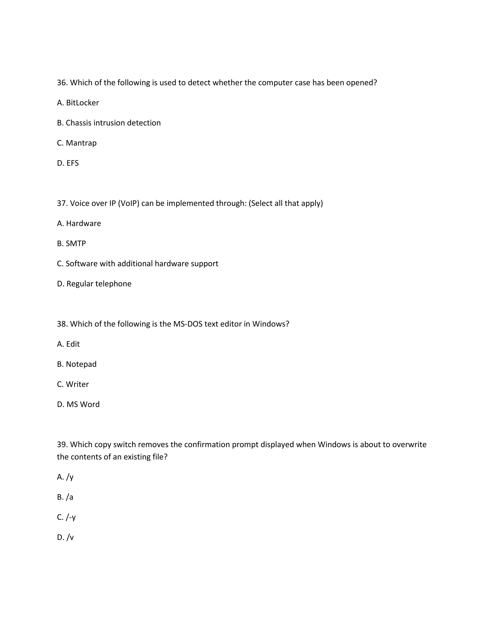 36. Which of the following is used to detect whether the computer case has been opened?
A. BitLocker
B. Chassis intrusion detection
C. Mantrap
D. EFS
37. Voice over IP (VoIP) can be implemented through: (Select all that apply)
A. Hardware
B. SMTP
C. Software with additional hardware support
D. Regular telephone
38. Which of the following is the MS-DOS text editor in Windows?
A. Edit
B. Notepad
C. Writer
D. MS Word
39. Which copy switch removes the confirmation prompt displayed when Windows is about to overwrite
the contents of an existing file?
A. /y
B. /a
C. /-y
D. /v
 