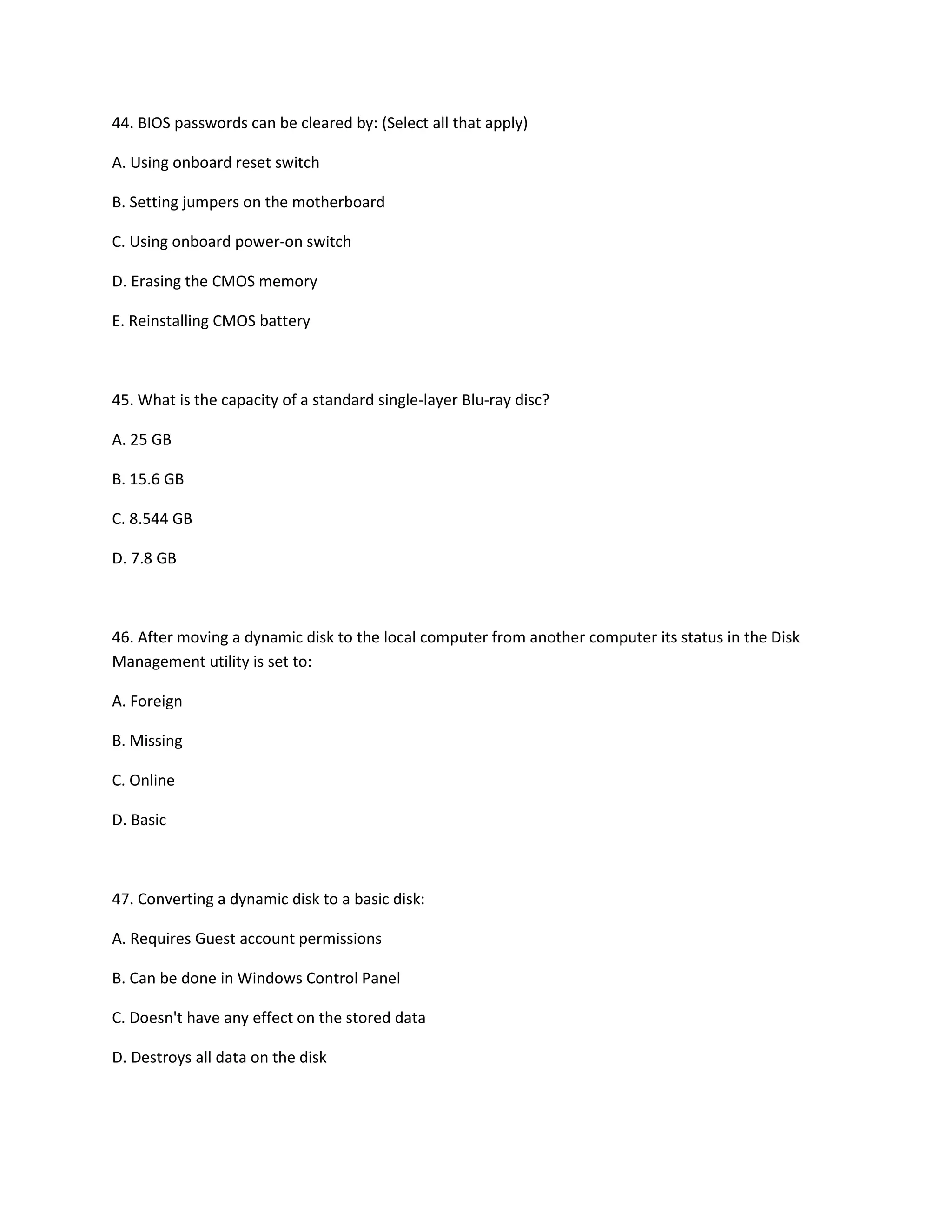 44. BIOS passwords can be cleared by: (Select all that apply)
A. Using onboard reset switch
B. Setting jumpers on the motherboard
C. Using onboard power-on switch
D. Erasing the CMOS memory
E. Reinstalling CMOS battery
45. What is the capacity of a standard single-layer Blu-ray disc?
A. 25 GB
B. 15.6 GB
C. 8.544 GB
D. 7.8 GB
46. After moving a dynamic disk to the local computer from another computer its status in the Disk
Management utility is set to:
A. Foreign
B. Missing
C. Online
D. Basic
47. Converting a dynamic disk to a basic disk:
A. Requires Guest account permissions
B. Can be done in Windows Control Panel
C. Doesn't have any effect on the stored data
D. Destroys all data on the disk
 