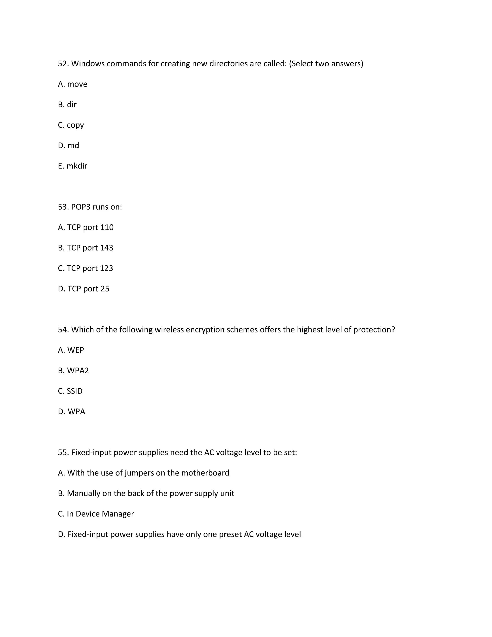 52. Windows commands for creating new directories are called: (Select two answers)
A. move
B. dir
C. copy
D. md
E. mkdir
53. POP3 runs on:
A. TCP port 110
B. TCP port 143
C. TCP port 123
D. TCP port 25
54. Which of the following wireless encryption schemes offers the highest level of protection?
A. WEP
B. WPA2
C. SSID
D. WPA
55. Fixed-input power supplies need the AC voltage level to be set:
A. With the use of jumpers on the motherboard
B. Manually on the back of the power supply unit
C. In Device Manager
D. Fixed-input power supplies have only one preset AC voltage level
 