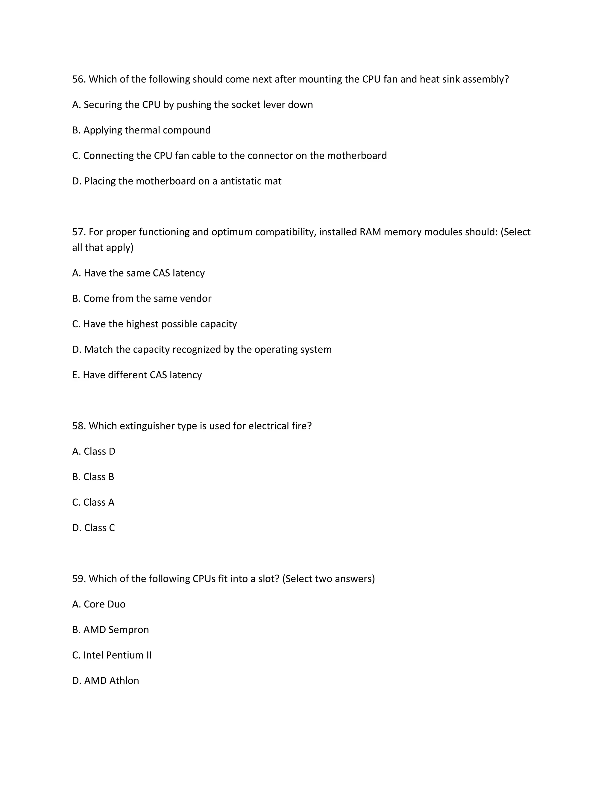 56. Which of the following should come next after mounting the CPU fan and heat sink assembly?
A. Securing the CPU by pushing the socket lever down
B. Applying thermal compound
C. Connecting the CPU fan cable to the connector on the motherboard
D. Placing the motherboard on a antistatic mat
57. For proper functioning and optimum compatibility, installed RAM memory modules should: (Select
all that apply)
A. Have the same CAS latency
B. Come from the same vendor
C. Have the highest possible capacity
D. Match the capacity recognized by the operating system
E. Have different CAS latency
58. Which extinguisher type is used for electrical fire?
A. Class D
B. Class B
C. Class A
D. Class C
59. Which of the following CPUs fit into a slot? (Select two answers)
A. Core Duo
B. AMD Sempron
C. Intel Pentium II
D. AMD Athlon
 