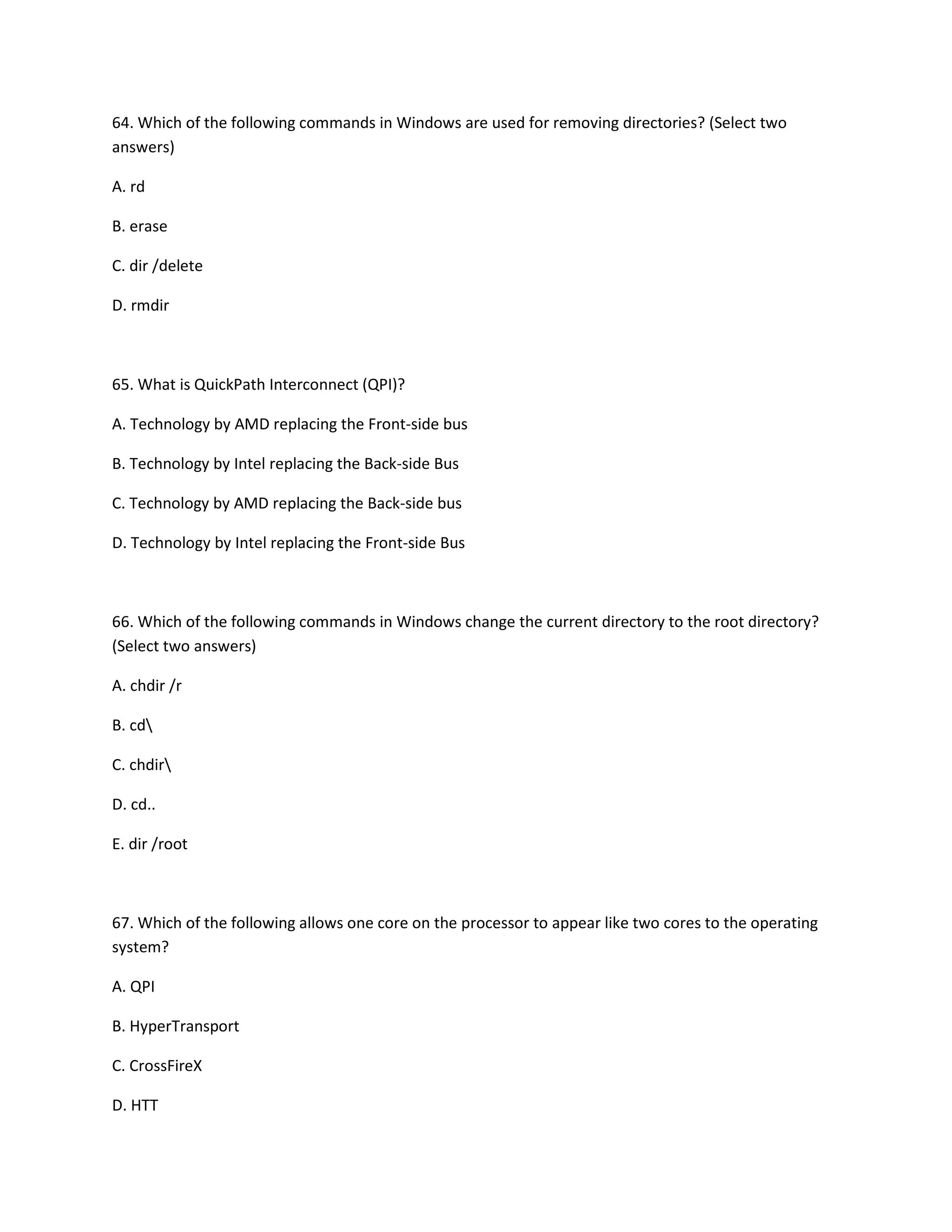 64. Which of the following commands in Windows are used for removing directories? (Select two
answers)
A. rd
B. erase
C. dir /delete
D. rmdir
65. What is QuickPath Interconnect (QPI)?
A. Technology by AMD replacing the Front-side bus
B. Technology by Intel replacing the Back-side Bus
C. Technology by AMD replacing the Back-side bus
D. Technology by Intel replacing the Front-side Bus
66. Which of the following commands in Windows change the current directory to the root directory?
(Select two answers)
A. chdir /r
B. cd
C. chdir
D. cd..
E. dir /root
67. Which of the following allows one core on the processor to appear like two cores to the operating
system?
A. QPI
B. HyperTransport
C. CrossFireX
D. HTT
 