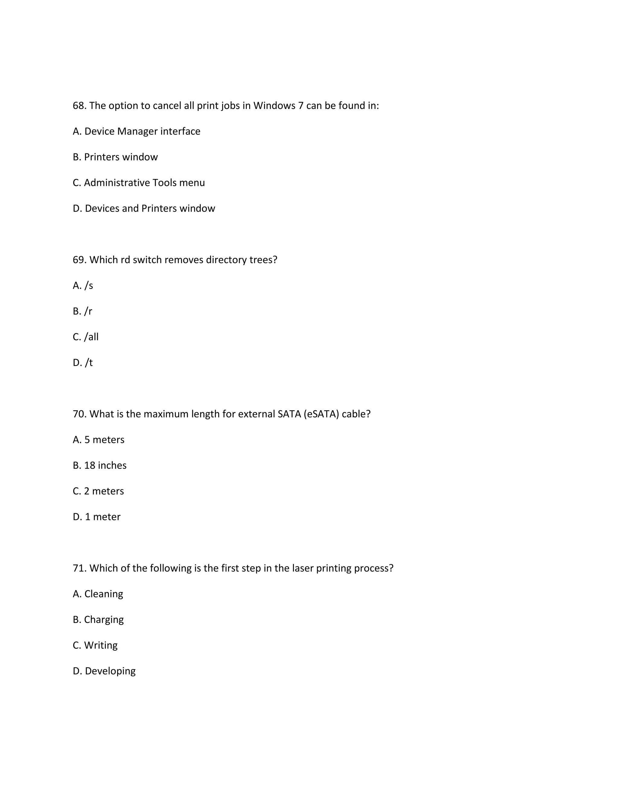 68. The option to cancel all print jobs in Windows 7 can be found in:
A. Device Manager interface
B. Printers window
C. Administrative Tools menu
D. Devices and Printers window
69. Which rd switch removes directory trees?
A. /s
B. /r
C. /all
D. /t
70. What is the maximum length for external SATA (eSATA) cable?
A. 5 meters
B. 18 inches
C. 2 meters
D. 1 meter
71. Which of the following is the first step in the laser printing process?
A. Cleaning
B. Charging
C. Writing
D. Developing
 