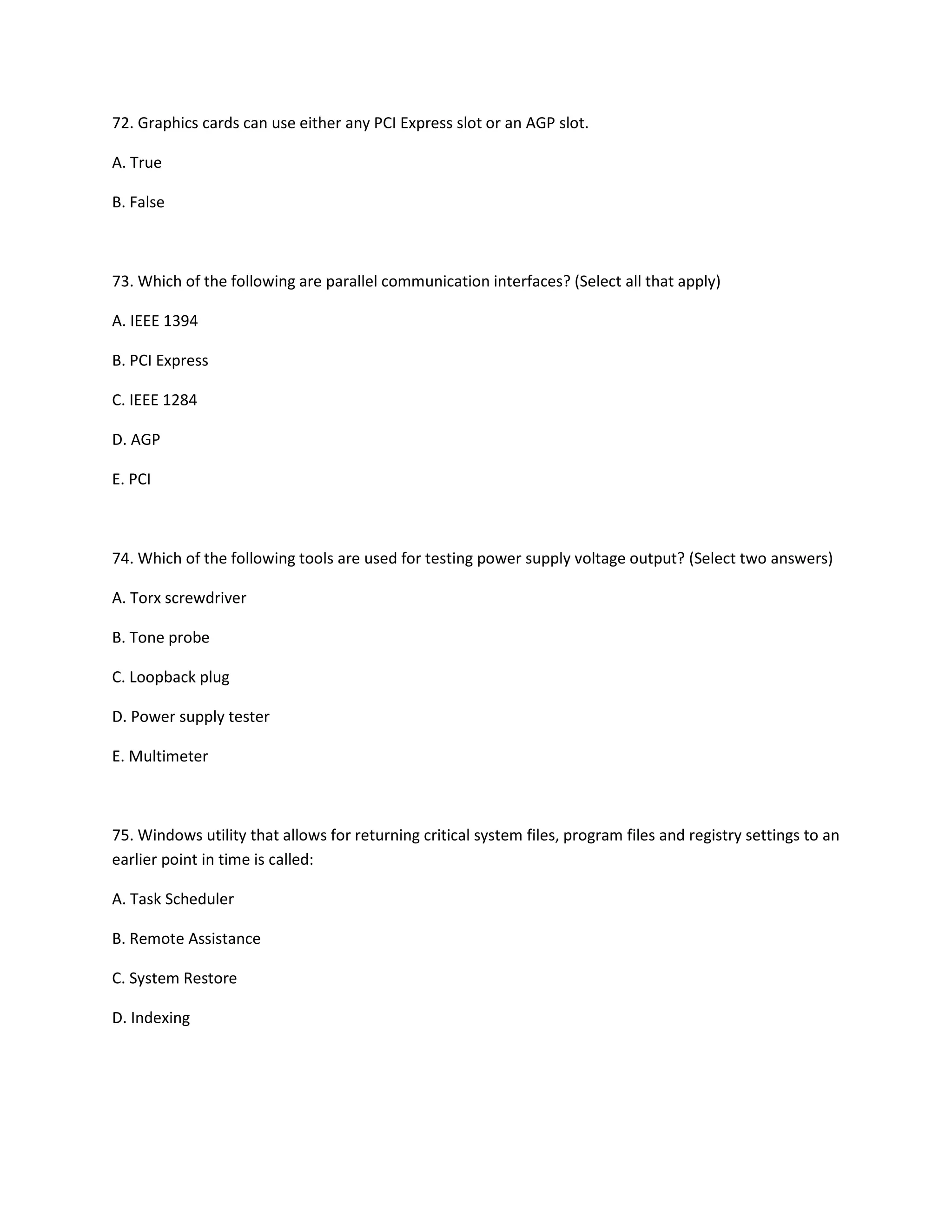72. Graphics cards can use either any PCI Express slot or an AGP slot.
A. True
B. False
73. Which of the following are parallel communication interfaces? (Select all that apply)
A. IEEE 1394
B. PCI Express
C. IEEE 1284
D. AGP
E. PCI
74. Which of the following tools are used for testing power supply voltage output? (Select two answers)
A. Torx screwdriver
B. Tone probe
C. Loopback plug
D. Power supply tester
E. Multimeter
75. Windows utility that allows for returning critical system files, program files and registry settings to an
earlier point in time is called:
A. Task Scheduler
B. Remote Assistance
C. System Restore
D. Indexing
 